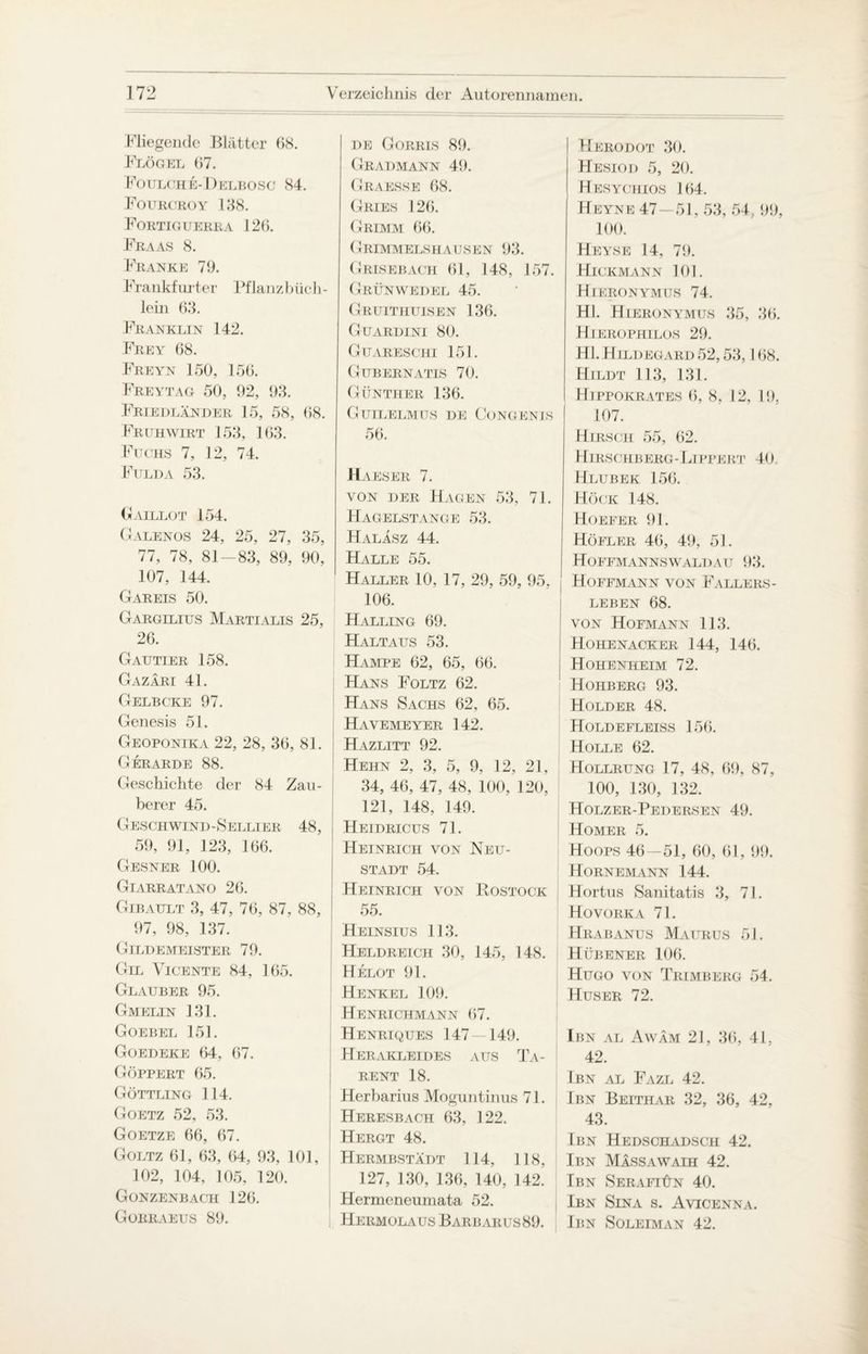 Fliegende Blätter 08. Flogel 07. Fotjlche-Delbosc 84. Fourcroy 138. Fortiguerra 120. Fraas 8. Franke 79. Frankfurter Pflanzbücli- lein 03. Franklin 142. Frey 08. Freyn 150, 150. Freytag 50, 92, 93. Friedländer 15, 58, 08. Fr lh wirt 153, 103. Fuchs 7, 12, 74. Fulda 53. Gaillot 154. Galenos 24, 25, 27, 35, 77, 78, 81—83, 89, 90, 107, 144. Gareis 50. Gargilius Martialis 25, 20. Gautier 158. Gazäri 41. Gelbcke 97. Genesis 51. Geoponika 22, 28, 30, 81. Gerarde 88. Geschichte der 84 Zau¬ berer 45. Geschwind-Sellier 48, 59, 91, 123, 100. Gesner 100. Giarratano 20. Gibault 3, 47, 70, 87, 88, 97, 98, 137. Gildemeister 79. Gel Vicente 84, 165. Glauber 95. Gmelin 131. Goebel 151. Goedeke 04, 07. Göppert 05. Göttling 114. Goetz 52, 53. Goetze 00, 07. Goltz 01, 03, 64, 93, 101, 102, 104, 105, 120. Gonzenbach 120. Gorraeus 89. de Gorris 89. Gradmann 49. Graesse 08. Gries 120. Grimm 00. Grimmelshausen 93. Grisebach 61, 148, 157. Grünwedel 45. Gruithuisen 136. Gtjardini 80. Guaresciii 151. Gubernatis 70. Günther 136. Gutlelmus de Gongen is 50. Haeser 7. von der Hagen 53, 71. Hagelstange 53. Haläsz 44. Halle 55. Haller 10, 17, 29, 59, 95, 106. Halling 69. Haltaus 53. Hampe 62, 65, 66. Hans Foltz 62. Hans Sachs 62, 65. Havemeyer 142. Hazlitt 92. Hehn 2, 3, 5, 9, 12, 21, 34, 40, 47, 48, 100, 120, 121, 148, 149. Heidricus 71. Heinrich von Neu¬ stadt 54. Heinrich von Kostock 55. Heinsius 113. Heldreich 30, 145, 148. Helot 91. Henkel 109. Henrichmann 07. Henriques 147—149. Herakleides aus Ta¬ rent 18. Herbarius Moguntinus 71. Heresbach 63, 122. Hergt 48. Hermbstädt 114, 118, 127, 130, 130, 140, 142. Hermeneumata 52. Hermolaus Barbarus89. Herodot 30. Hesiod 5, 20. Hesychios 164. Heyne 47—51,53, 54, 99, 100. Heyse 14, 79. Hickmann 101. Hieronymus 74. Hl. Hieronymus 35, 30. Hierophilos 29. Hl. Hildegard 52,53,108. Hildt 113, 131. Hippokrates 0, 8, 12, 19. 107. Hirsch 55, 02. Hirschberg-Lippert 40 Hlubek 156. Hock 148. Hoeeer 91. Höfler 46, 49, 51. HOFFMANNS WALD AU 93. Hoffmann von Fallers¬ leben 68. von Hofmann 113. Hohenacker 144, 146. Hohenheim 72. Hohberg 93. Holder 48. Holdefleiss 156. Holle 62. Hollrung 17, 48, 09, 87, 100, 130, 132. Holzer-Pedersen 49. Homer 5. Hoops 46—51, 00, 61, 99. Hornemann 144. Hortus Sanitatis 3, 71. Hovorka 71. Hrabanus Maurus 51. Hübener 106. Hugo von Trimberg 54. Huser 72. Ibn al Awäm 21, 36, 41, 42. Ibn al Fazl 42. Ibn Beithar 32, 36, 42, 43. Ibn Hedschadsch 42. Ibn Massawaih 42. Ibn Serafiün 40. Ibn Sina s. Avicenna. Ibn Soleiman 42.