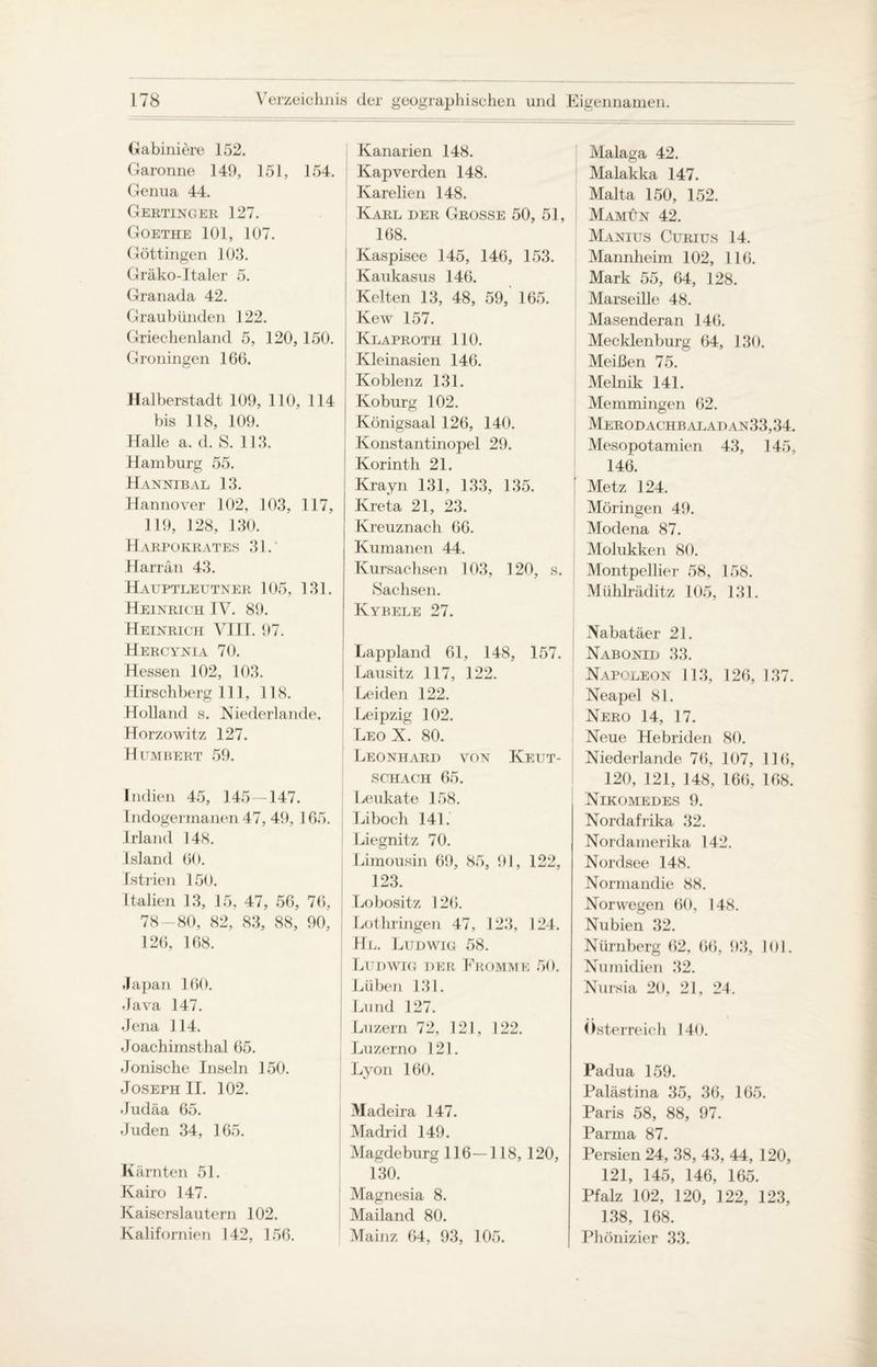 Gabiniere 152. Garonne 149, 161, 154. Genua 44. Gertinger 127. Goethe 101, 107. Göttingen 103. Gräko-Italer 5. Granada 42. Graubünden 122. Griechenland 5, 120, 150. Groningen 166. Halberstadt 109, 110, 114 bis 118, 109. Halle a. d. S. 113. Hamburg 55. Hannibal 13. Hannover 102, 103, 117, 119, 128, 130. Harpokrates 31.' Harr an 43. Hauptleutner 105, 131. Heinrich IV. 89. Heinrich VIII. 97. Hercynia 70. Hessen 102, 103. Hirschberg 111, 118. Holland s. Niederlande. Horzowitz 127. Humbert 59. Indien 45, 145—147. Indogermanen 47, 49, 165. Irland 148. Island 60. Istrien 150. Italien 13, 15, 47, 56, 76, 78—80, 82, 83, 88, 90, 126, 168. Japan 160. Java 147. Jena 114. Joachimsthal 65. Jonische Inseln 150. Joseph II. 102. Judäa 65. Juden 34, 165. Kärnten 51. Kairo 147. Kaiserslautern 102. Kalifornien 142, 156. Kanarien 148. Kapverden 148. Karelien 148. Karl der Grosse 50, 51, 168. 1 Kaspisee 145, 146, 153. Kaukasus 146. Kelten 13, 48, 59, 165. Kew 157. Klaproth 110. Kleinasien 146. Koblenz 131. Koburg 102. Königsaal 126, 140. Konstantinopel 29. Korinth 21. Krayn 131, 133, 135. Kreta 21, 23. Kreuznach 66. Kumanen 44. Kursachsen 103, 120, s. Sachsen. Kybele 27. Lappland 61, 148, 157. Lausitz 117, 122. Leiden 122. Leipzig 102. Leo X. 80. Leonhard von Keut¬ schach 65. Leukate 158. Liboch 141. Liegnitz 70. Limousin 69, 85, 91, 122, 123. Lobositz 126. Lothringen 47, 123, 124. Hl. Ludwig 58. Ludwig der Fromme 50. Lüben 131. Lund 127. Luzern 72, 121, 122. Luzerno 121. Lyon 160. Madeira 147. Madrid 149. Magdeburg 116—118, 120, 130. Magnesia 8. Mailand 80. Mainz 64, 93, 105. Malaga 42. Malakka 147. Malta 150, 152. Mamün 42. Manius Curiüs 14. Mannheim 102, 116. Mark 55, 64, 128. Marseille 48. Masenderan 146. Mecklenburg 64, 130. Meißen 75. Melnik 141. Memmingen 62. Merodachbaladan33,34. Mesopotamien 43, 145, 146. Metz 124. Moringen 49. Modena 87. Molukken 80. Montpellier 58, 158. Mühlräditz 105, 131. Nabatäer 21. Nabonid 33. Napoleon 113, 126, 137. Neapel 81. Nero 14, 17. Neue Hebriden 80. Niederlande 76, 107, 116, 120, 121, 148, 166, 168. Nikomedes 9. Nordafrika 32. Nordamerika 142. Nordsee 148. Normandie 88. Norwegen 60, 148. Nubien 32. Nürnberg 62, 66, 93, 101. Nu midien 32. Nursia 20, 21, 24. Österreich 140. Padua 159. Palästina 35, 36, 165. Paris 58, 88, 97. Parma 87. Persien 24, 38, 43, 44, 120, 121, 145, 146, 165. Pfalz 102, 120, 122, 123, 138, 168. Phönizier 33.