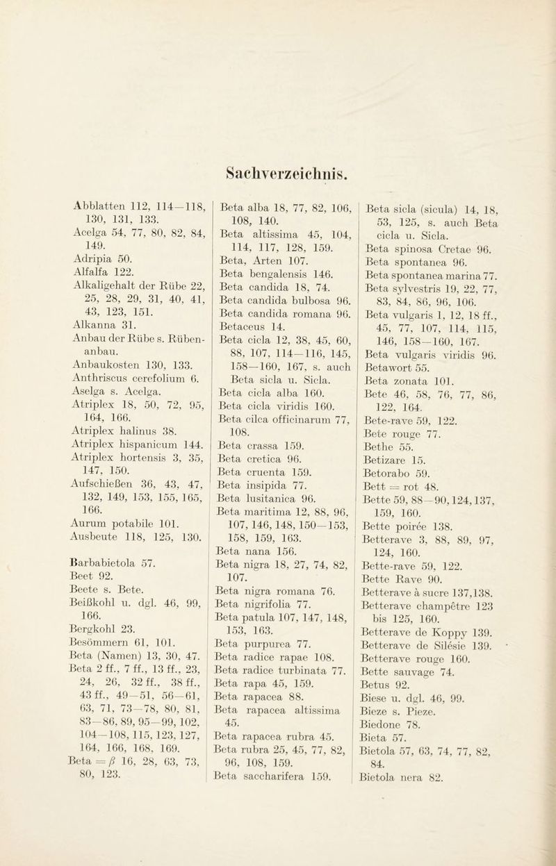 Sachverzeichnis Abblatten 112, 114—118, 130, 131, 133. Acelga 54, 77, 80, 82, 84, 149. Aclripia 50. Alfalfa 122. Alkaligehalt der Rübe 22, 25, 28, 29, 31, 40, 41, 43, 123, 151. Alkanna 31. Anbau der Rübe s. Rüben¬ anbau. Anbaukosten 130, 133. Anthriscus cerefolium 6. Aselga s. Acelga. Atriplex 18, 50, 72, 95, 164, 166. Atriplex halinus 38. Atriplex hispanicum 144. Atriplex hortensis 3, 35, 147, 150. Aufschießen 36, 43, 47, 132, 149, 153, 155, 165, 166. Aurum potabile 101. Ausbeute 118, 125, 130. Barbabietola 57. Beet 92. Beete s. Bete. Beißkohl u. dgl. 46, 99, 166. Bergkohl 23. Besömmern 61, 101. Beta (Namen) 13, 30, 47. Beta 2 ff., 7 ff., 13 ff., 23, 24, 26, 32 ff., 38 ff., 43 ff., 49-51, 56-61, 63, 71, 73-78, 80, 81, 83-86, 89, 95-99, 102, 104-108, 115,123, 127, 164, 166, 168, 169. Beta = ß 16, 28, 63, 73, 80, 123. Beta alba 18, 77, 82, 106, 108, 140. Beta altissima 45, 104, 114, 117, 128, 159. Beta, Arten 107. Beta bengalensis 146. Beta candida 18, 74. Beta candida bulbosa 96. Beta candida romana 96. Betaceus 14. Beta cicla 12, 38, 45, 60, 88, 107, 114-116, 145, 158—160, 167, s. auch Beta sicla u. Sicla. Beta cicla alba 160. Beta cicla viridis 160. Beta cilca officinarum 77, 108. Beta crassa 159. Beta cretica 96. Beta cruenta 159. Beta insipida 77. Beta lusitanica 96. Beta maritima 12, 88, 96, 107, 146, 148, 150-153, 158, 159, 163. Beta nana 156. Beta nigra 18, 27, 74, 82, 107. Beta nigra romana 76. Beta nigrifolia 77. Beta patula 107, 147, 148, 153, 163. Beta purpurea 77. Beta radice rapae 108. Beta radice turbinata 77. Beta rapa 45, 159. Beta rapacea 88. Beta rapacea altissima 45. Beta rapacea rubra 45. Beta rubra 25, 45, 77, 82, 96, 108, 159. Beta saccharifera 159. Beta sicla (sicula) 14, 18, 53, 125, s. auch Beta cicla u. Sicla. Beta spinosa Cretae 96. Beta spontanea 96. Beta spontanea marina 77. Beta sylvestris 19, 22, 77, 83, 84, 86, 96, 106. Beta vulgaris 1, 12, 18 ff., 45, 77, 107, 114, 115, 146, 158-160, 167. Beta vulgaris viridis 96. Beta wort 55. Beta zonata 101. Bete 46, 58, 76, 77, 86, 122, 164. Bete-rave 59, 122. Bete rouge 77. Bethe 55. Betizare 15. Betorabo 59. Bett = rot 48. Bette 59, 88-90,124,137, 159, 160. Bette poiree 138. Betterave 3, 88, 89, 97, 124, 160. Bette-rave 59, 122. Bette Rave 90. Betterave a Sucre 137,138. Betterave champetre 123 bis 125, 160. Betterave de Koppy 139. Betterave de Silesie 139. Betterave rouge 160. Bette sau vage 74. Betus 92. Biese u. dgl. 46, 99. Bieze s. Pieze. Biedone 78. Bieta 57. Bietola 57, 63, 74, 77, 82, 84. Bietola nera 82.