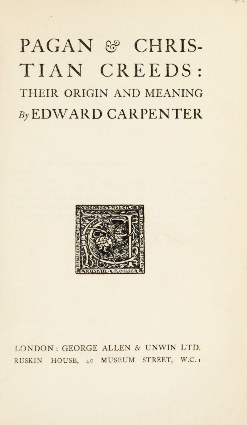 PAGAN Sf CHRIS¬ TIAN CREEDS: THEIR ORIGIN AND MEANING EDWARD CARPENTER LONDON: GEORGE ALLEN & UNWIN LTD. RUSKJN HOUSE, 40 MUSEUM STREET, W.C. i