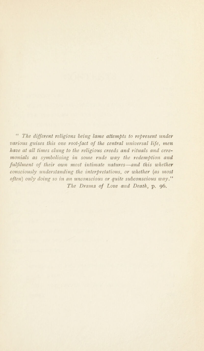 “ The different religions being lame attempts to represent under various guises this one root-fact of the central universal life, men have at all times clung to the religious creeds and rituals and cere¬ monials as symbolising in some rude way the redemption and fulfilment of their own most intimate natures—and this whether consciously understanding the interpretations, or whether {as most often) only doing so in an unconscious or quite subconscious wayT The Drama of Love and Death, p. 96.