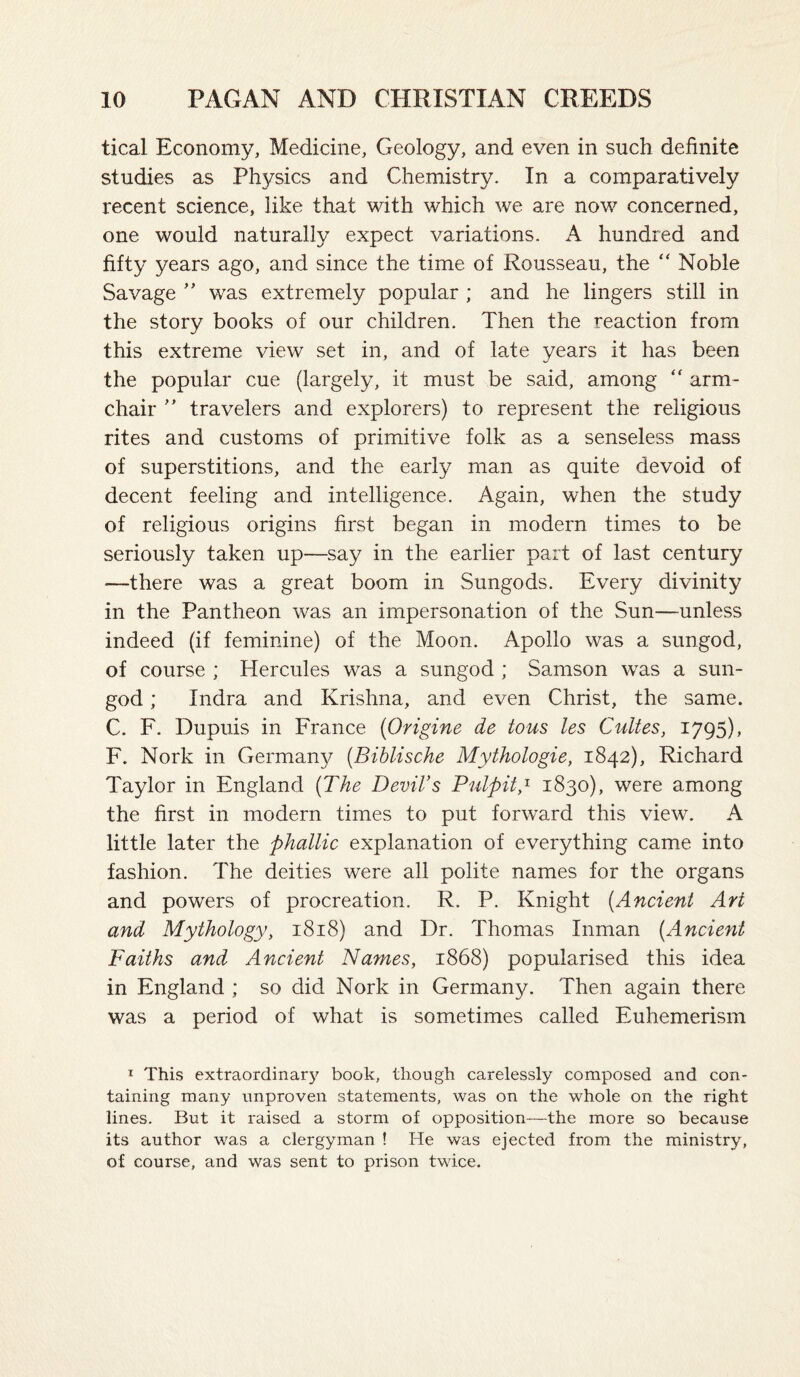 tical Economy, Medicine, Geology, and even in such definite studies as Physics and Chemistry. In a comparatively recent science, like that with which we are now concerned, one would naturally expect variations. A hundred and fifty years ago, and since the time of Rousseau, the “ Noble Savage ” was extremely popular ; and he lingers still in the story books of our children. Then the reaction from this extreme view set in, and of late years it has been the popular cue (largely, it must be said, among “ arm¬ chair  travelers and explorers) to represent the religious rites and customs of primitive folk as a senseless mass of superstitions, and the early man as quite devoid of decent feeling and intelligence. Again, when the study of religious origins first began in modern times to be seriously taken up—say in the earlier part of last century —there was a great boom in Sungods. Every divinity in the Pantheon was an impersonation of the Sun—unless indeed (if feminine) of the Moon. Apollo was a sungod, of course ; Hercules was a sungod ; Samson was a sun- god ; Indra and Krishna, and even Christ, the same. C. F. Dupuis in France {Origine de tons les CuUes, 1795), F. Nork in Germany (Biblische Mythologie, 1842), Richard Taylor in England {The Devil’s Pulpily 1830), were among the first in modern times to put forward this view. A little later the phallic explanation of everything came into fashion. The deities were all polite names for the organs and powers of procreation. R. P. Knight [Ancient Art and Mythologyy 1818) and Dr. Thomas Inman [Ancient Faiths and Ancient Names, 1868) popularised this idea in England ; so did Nork in Germany. Then again there was a period of what is sometimes called Euhemerism I This extraordinary book, though carelessly composed and con¬ taining many unproven statements, was on the whole on the right lines. But it raised a storm of opposition—the more so because its author was a clergyman ! He was ejected from the ministry, of course, and was sent to prison twice.