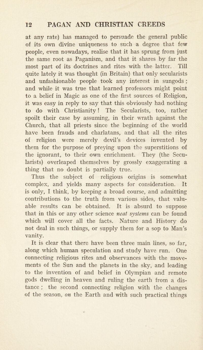 at any rate) has managed to persuade the general public of its own divine uniqueness to such a degree that few people, even nowadays, realise that it has sprung from just the same root as Paganism, and that it shares by far the most part of its doctrines and rites with the latter. Till quite lately it was thought (in Britain) that only secularists and unfashionable people took any interest in sungods ; and while it was true that learned professors might point to a belief in Magic as one of the first sources of Religion, it was easy in reply to say that this obviously had nothing to do with Christianity! The Secularists, too, rather spoilt their case by assuming, in their wrath against the Church, that all priests since the beginning of the world have been frauds and charlatans, and that all the rites of religion were merely devil's devices invented by them for the purpose of preying upon the superstitions of the ignorant, to their own enrichment. They (the Secu¬ larists) overleaped themselves by grossly exaggerating a thing that no doubt is partially true. Thus the subject of religious origins is somewhat complex, and yields many aspects for consideration. It is only, I think, by keeping a broad course, and admitting contributions to the truth from various sides, that valu¬ able results can be obtained. It is absurd to suppose that in this or any other science neat systems can be found which will cover all the facts. Nature and History do not deal in such things, or supply them for a sop to Man's vanity. It is clear that there have been three main lines, so far, along which human speculation and study have run. One connecting religious rites and observances with the move¬ ments of the Sun and the planets in the sky, and leading to the invention of and belief in Olympian and remote gods dwelling in heaven and ruling the earth from a dis¬ tance ; the second connecting religion with the changes of the season, on the Earth and with such practical things