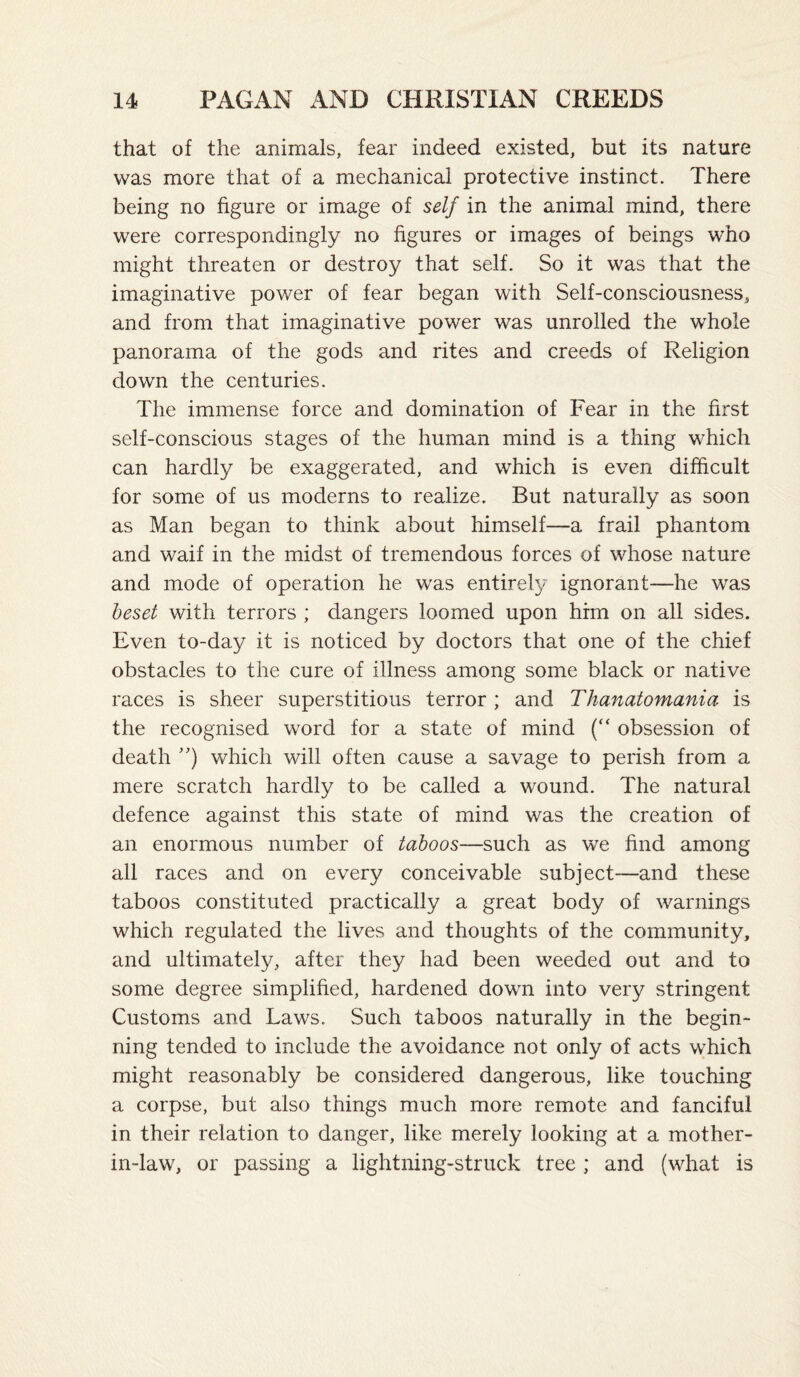 that of the animals, fear indeed existed, but its nature was more that of a mechanical protective instinct. There being no figure or image of self in the animal mind, there were correspondingly no figures or images of beings w'ho might threaten or destroy that self. So it was that the imaginative power of fear began with Self-consciousness, and from that imaginative power was unrolled the whole panorama of the gods and rites and creeds of Religion down the centuries. The immense force and domination of Fear in the first self-conscious stages of the human mind is a thing which can hardly be exaggerated, and which is even difficult for some of us moderns to realize. But naturally as soon as Man began to think about himself—a frail phantom and waif in the midst of tremendous forces of whose nature and mode of operation he was entirely ignorant—he was beset with terrors ; dangers loomed upon him on all sides. Even to-day it is noticed by doctors that one of the chief obstacles to the cure of illness among some black or native races is sheer superstitious terror; and Thanatomania is the recognised word for a state of mind (“ obsession of death which will often cause a savage to perish from a mere scratch hardly to be called a wound. The natural defence against this state of mind was the creation of an enormous number of taboos—such as we find among all races and on every conceivable subject—and these taboos constituted practically a great body of warnings which regulated the lives and thoughts of the community, and ultimately, after they had been weeded out and to some degree simplified, hardened down into very stringent Customs and Laws. Such taboos naturally in the begin¬ ning tended to include the avoidance not only of acts which might reasonably be considered dangerous, like touching a corpse, but also things much more remote and fanciful in their relation to danger, like merely looking at a mother- in-law, or passing a lightning-struck tree ; and (what is