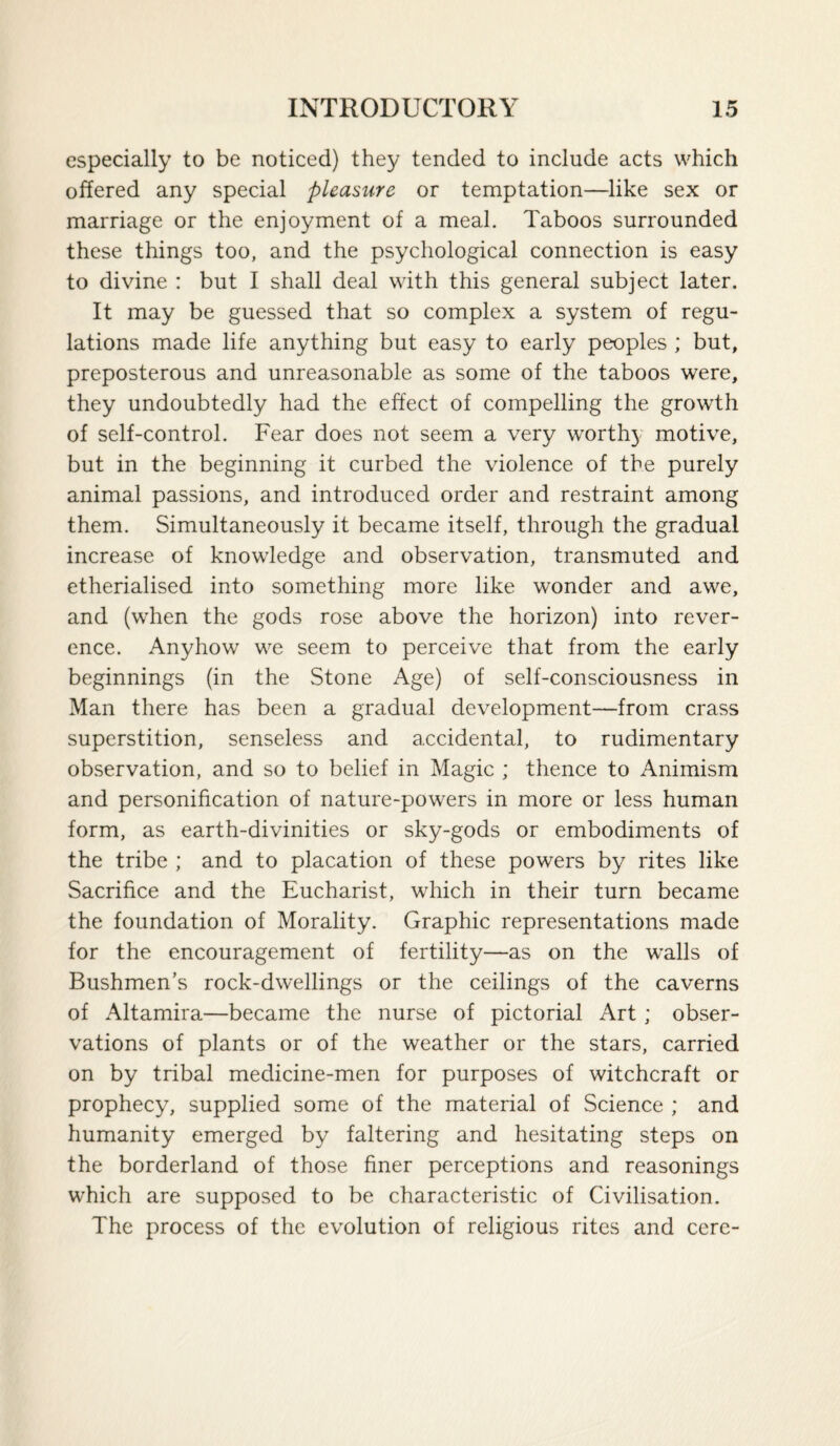 especially to be noticed) they tended to include acts which offered any special pleasure or temptation—like sex or marriage or the enjoyment of a meal. Taboos surrounded these things too, and the psychological connection is easy to divine : but I shall deal with this general subject later. It may be guessed that so complex a system of regu¬ lations made life anything but easy to early peoples ; but, preposterous and unreasonable as some of the taboos were, they undoubtedly had the effect of compelling the growth of self-control. Fear does not seem a very worth}' motive, but in the beginning it curbed the violence of the purely animal passions, and introduced order and restraint among them. Simultaneously it became itself, through the gradual increase of knowledge and observation, transmuted and etherialised into something more like wonder and awe, and (when the gods rose above the horizon) into rever¬ ence. Anyhow we seem to perceive that from the early beginnings (in the Stone Age) of self-consciousness in Man there has been a gradual development—from crass superstition, senseless and accidental, to rudimentary observation, and so to belief in Magic ; thence to Animism and personification of nature-powers in more or less human form, as earth-divinities or sky-gods or embodiments of the tribe ; and to placation of these powers by rites like Sacrifice and the Eucharist, which in their turn became the foundation of Morality. Graphic representations made for the encouragement of fertility—as on the walls of Bushmen’s rock-dwellings or the ceilings of the caverns of Altamira—became the nurse of pictorial Art; obser¬ vations of plants or of the weather or the stars, carried on by tribal medicine-men for purposes of witchcraft or prophecy, supplied some of the material of Science ; and humanity emerged by faltering and hesitating steps on the borderland of those finer perceptions and reasonings which are supposed to be characteristic of Civilisation. The process of the evolution of religious rites and cere-