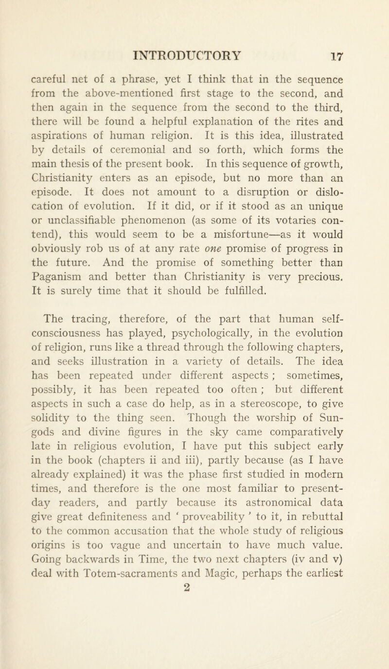 careful net of a phrase, yet I think that in the sequence from the above-mentioned first stage to the second, and then again in the sequence from the second to the third, there will be found a helpful explanation of the rites and aspirations of human religion. It is this idea, illustrated by details of ceremonial and so forth, which forms the main thesis of the present book. In this sequence of growth, Christianity enters as an episode, but no more than an episode. It does not amount to a disruption or dislo¬ cation of evolution. If it did, or if it stood as an unique or unclassifiable phenomenon (as some of its votaries con¬ tend), this would seem to be a misfortune—as it would obviously rob us of at any rate one promise of progress in the future. And the promise of something better than Paganism and better than Christianity is very precious. It is surely time that it should be fulfilled. The tracing, therefore, of the part that human self- consciousness has played, psychologically, in the evolution of religion, runs like a thread through the following chapters, and seeks illustration in a variety of details. The idea has been repeated under different aspects; sometimes, possibly, it has been repeated too often ; but different aspects in such a case do help, as in a stereoscope, to give solidity to the thing seen. Though the worship of Sun- gods and divine figures in the sky came comparatively late in religious evolution, I have put this subject early in the book (chapters ii and iii), partly because (as I have already explained) it was the phase first studied in modern times, and therefore is the one most familiar to present- day readers, and partly because its astronomical data give great definiteness and ' proveability ' to it, in rebuttal to the common accusation that the whole study of religious origins is too vague and uncertain to have much value. Going backwards in Time, the two next chapters (iv and v) deal with Totem-sacraments and Magic, perhaps the earliest 2