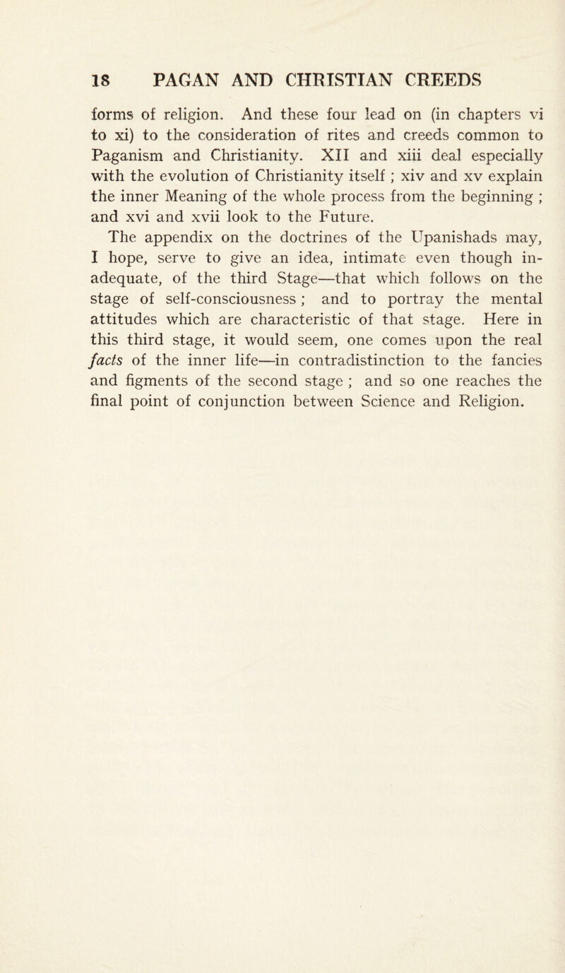 forms of religion. And these four lead on (in chapters vi to xi) to the consideration of rites and creeds common to Paganism and Christianity. XII and xiii deal especially with the evolution of Christianity itself ; xiv and xv explain the inner Meaning of the whole process from the beginning ; and xvi and xvii look to the Future. The appendix on the doctrines of the Upanishads may, I hope, serve to give an idea, intimate even though in¬ adequate, of the third Stage—that which follows on the stage of self-consciousness; and to portray the mental attitudes which are characteristic of that stage. Here in this third stage, it would seem, one comes upon the real facts of the inner life—in contradistinction to the fancies and figments of the second stage ; and so one reaches the final point of conjunction between Science and Religion.