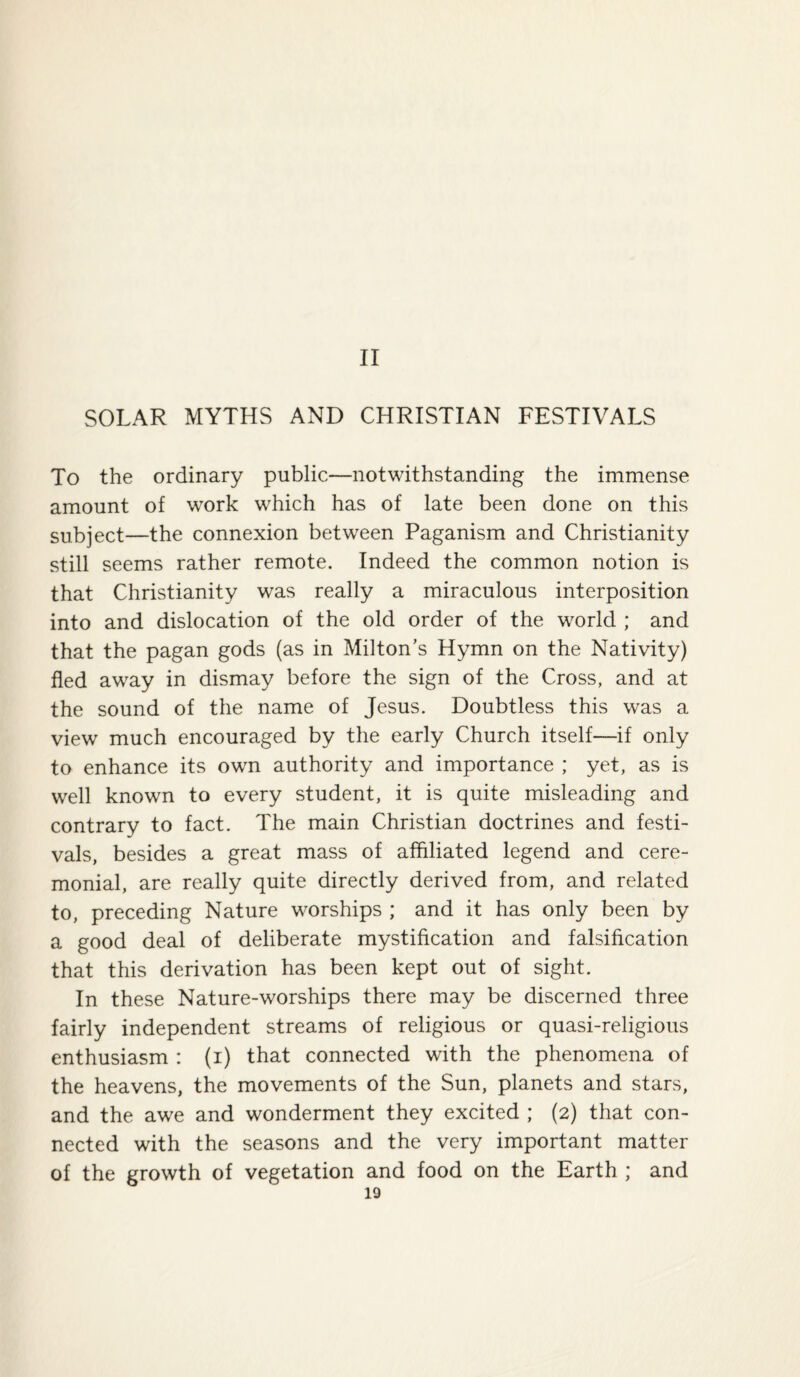 II SOLAR MYTHS AND CHRISTIAN FESTIVALS To the ordinary public—notwithstanding the immense amount of work which has of late been done on this subject—the connexion between Paganism and Christianity still seems rather remote. Indeed the common notion is that Christianity was really a miraculous interposition into and dislocation of the old order of the world ; and that the pagan gods (as in Milton’s Hymn on the Nativity) fled away in dismay before the sign of the Cross, and at the sound of the name of Jesus. Doubtless this was a view much encouraged by the early Church itself—if only to enhance its own authority and importance ; yet, as is well known to every student, it is quite misleading and contrary to fact. The main Christian doctrines and festi¬ vals, besides a great mass of affiliated legend and cere¬ monial, are really quite directly derived from, and related to, preceding Nature worships ; and it has only been by a good deal of deliberate mystification and falsification that this derivation has been kept out of sight. In these Nature-worships there may be discerned three fairly independent streams of religious or quasi-religious enthusiasm : (i) that connected with the phenomena of the heavens, the movements of the Sun, planets and stars, and the awe and wonderment they excited ; (2) that con¬ nected with the seasons and the very important matter of the growth of vegetation and food on the Earth ; and