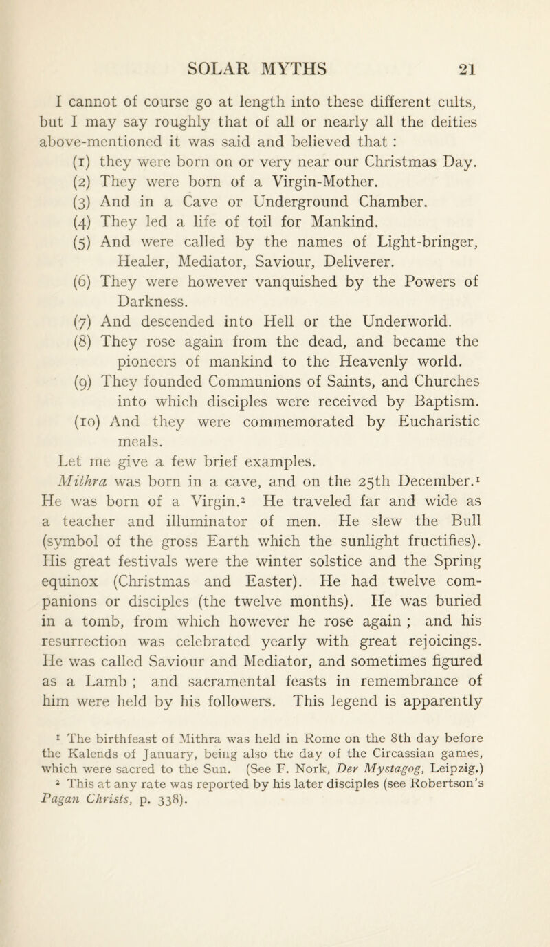 I cannot of course go at length into these different cults, but I may say roughly that of all or nearly all the deities above-mentioned it was said and believed that : (1) they were born on or very near our Christmas Day. (2) They were born of a Virgin-Mother. (3) And in a Cave or Underground Chamber. (4) They led a life of toil for Mankind. (5) And were called by the names of Light-bringer, Healer, Mediator, Saviour, Deliverer. (6) They were however vanquished by the Powers of Darkness. (7) And descended into Hell or the Underworld. (8) They rose again from the dead, and became the pioneers of mankind to the Heavenly world. (9) They founded Communions of Saints, and Churches into which disciples were received by Baptism. (10) And they were commemorated by Eucharistic meals. Let me give a few brief examples. Mithra was born in a cave, and on the 25th December.^ He was born of a Virgin.2 He traveled far and wide as a teacher and illuminator of men. He slew the Bull (symbol of the gross Earth which the sunlight fructifies). His great festivals were the winter solstice and the Spring equinox (Christmas and Easter). He had twelve com¬ panions or disciples (the twelve months). He was buried in a tomb, from which however he rose again ; and his resurrection was celebrated yearly with great rejoicings. He was called Saviour and Mediator, and sometimes figured as a Lamb ; and sacramental feasts in remembrance of him were held by his followers. This legend is apparently 1 The birthfeast of Mithra was held in Rome on the 8th day before the Kalends of January, being also the day of the Circassian games, which were sacred to the Sun. (See F. Nork, Dev Mystagog, Leipzig.) 2 This at any rate was reported by his later disciples (see Robertson’s Pagan Christs, p. 338).