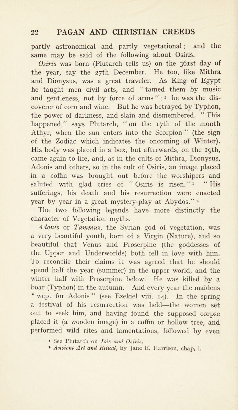 partly astronomical and partly vegetational; and the same may be said of the following about Osiris. Osiris was born (Plutarch tells us) on the 361st day of the year, say the 27th December. He too, like Mithra and Dionysus, was a great traveler. As King of Egypt he taught men civil arts, and tamed them by music and gentleness, not by force of arms'; ^ he was the dis¬ coverer of corn and wine. But he was betrayed by Typhon, the power of darkness, and slain and dismembered. “ This happened,' says Plutarch, “ on the 17th of the month Athyr, when the sun enters into the Scorpion (the sign of the Zodiac which indicates the oncoming of Winter). His body was placed in a box, but afterwards, on the 19th, came again to life, and, as in the cults of Mithra, Dionysus, Adonis and others, so in the cult of Osiris, an image placed in a coffin was brought out before the worshipers and saluted with glad cries of '' Osiris is risen. ^ “ His sufferings, his death and his resurrection were enacted year by year in a great mystery-play at Abydos. - The two following legends have more distinctly the character of Vegetation myths. Adonis or Tammuz, the Syrian god of vegetation, was a very beautiful youth, born of a Virgin (Nature), and so beautiful that Venus and Proserpine (the goddesses of the Upper and Underworlds) both fell in love with him. To reconcile their claims it was agreed that he should spend half the year (summer) in the upper world, and the winter half with Proserpine below. He was killed by a boar (Typhon) in the autumn. And every year the maidens “ wept for Adonis (see Ezekiel viii. 14). In the spring a festival of his resurrection was held—the women set out to seek him, and having found the supposed corpse placed it (a wooden image) in a coffin or hollow tree, and performed wild rites and lamentations, followed by even I See Plutarch on Isis and Osiris. * Ancient Art and Ritual, by Jane E. Harrison, chap, i.