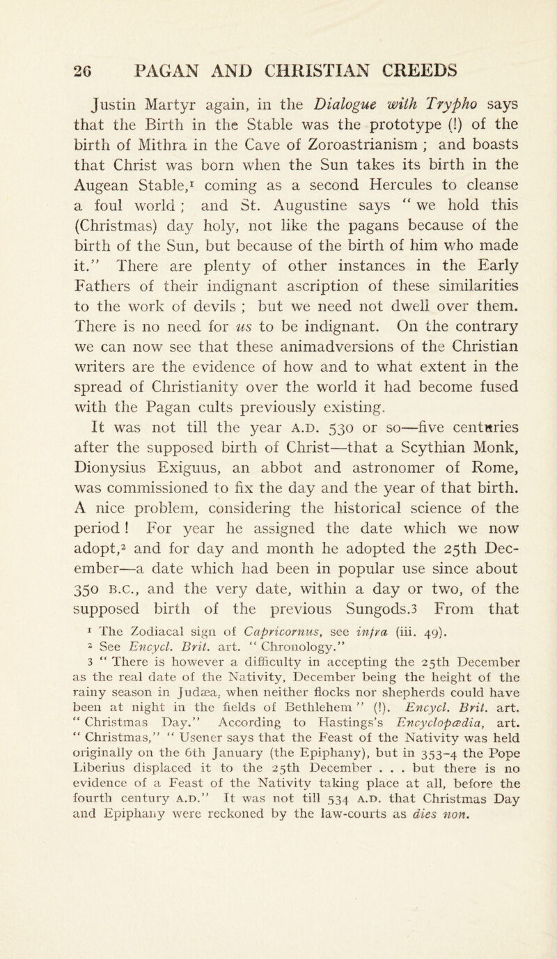 Justin Martyr again, in the Dialogue with Trypho says that the Birth in the Stable was the prototype (!) of the birth of Mithra in the Cave of Zoroastrianism ; and boasts that Christ was born when the Sun takes its birth in the Augean Stable,^ coming as a second Hercules to cleanse a foul world; and St. Augustine says we hold this (Christmas) day holy, not like the pagans because of the birth of the Sun, but because of the birth of him who made it.” There are plenty of other instances in the Early Fathers of their indignant ascription of these similarities to the work of devils ; but we need not dweli over them. There is no need for us to be indignant. On the contrary we can now see that these animadversions of the Christian writers are the evidence of how and to what extent in the spread of Christianity over the world it had become fused with the Pagan cults previously existing. It was not till the year a.d. 530 or so—five centuries after the supposed birth of Christ—that a Scythian Monk, Dionysius Exiguus, an abbot and astronomer of Rome, was commissioned to fix the day and the year of that birth. A nice problem, considering the historical science of the period ! For year he assigned the date which we now adopt,^ and for day and month he adopted the 25th Dec¬ ember—a date which had been in popular use since about 350 B.C., and the very date, within a day or two, of the supposed birth of the previous Sungods.3 From that 1 The Zodiacal sign of Capricornus, see infra (iii. 49). 2 See Encycl. Brit. art. “ Chronology.” 3 ” There is however a difficulty in accepting the 25th December as the real date of the Nativity, December being the height of the rainy season in Judasa, when neither flocks nor shepherds could have been at night in the fields of Bethlehem ” (!). Encycl. Brit. art. “ Christmas Day.” According to Hastings’s Encyclopcddia, art. “ Christmas,” “ Usener says that the Feast of the Nativity was held originally on the 6th January (the Epiphany), but in 353-4 the Pope Tiberius displaced it to the 25th December . . . but there is no evidence of a Feast of the Nativity taking place at all, before the fourth century a.d.” It was not till 534 a.d. that Christmas Day and Epiphany were reckoned by the law-courts as dies non.
