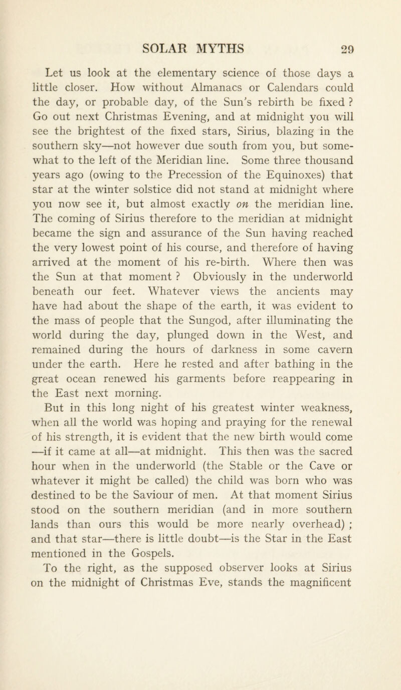 Let us look at the elementary science of those days a little closer. How without Almanacs or Calendars could the day, or probable day, of the Sun's rebirth be fixed ? Go out next Christmas Evening, and at midnight you will see the brightest of the fixed stars, Sirius, blazing in the southern sky—not however due south from you, but some¬ what to the left of the Meridian line. Some three thousand years ago (owing to the Precession of the Equinoxes) that star at the winter solstice did not stand at midnight where you now see it, but almost exactly on the meridian line. The coming of Sirius therefore to the meridian at midnight became the sign and assurance of the Sun having reached the very lowest point of his course, and therefore of having arrived at the moment of his re-birth. Where then was the Sun at that moment ? Obviously in the underworld beneath our feet. Whatever views the ancients may have had about the shape of the earth, it was evident to the mass of people that the Sungod, after illuminating the world during the day, plunged down in the West, and remained during the hours of darkness in some cavern under the earth. Here he rested and after bathing in the great ocean renewed his garments before reappearing in the East next morning. But in this long night of his greatest winter weakness, when all the world was hoping and praying for the renewal of his strength, it is evident that the new birth would come —if it came at all—at midnight. This then was the sacred hour when in the underworld (the Stable or the Cave or whatever it might be called) the child was born who was destined to be the Saviour of men. At that moment Sirius stood on the southern meridian (and in more southern lands than ours this would be more nearly overhead) ; and that star—there is little doubt—is the Star in the East mentioned in the Gospels. To the right, as the supposed observer looks at Sirius on the midnight of Christmas Eve, stands the magnificent