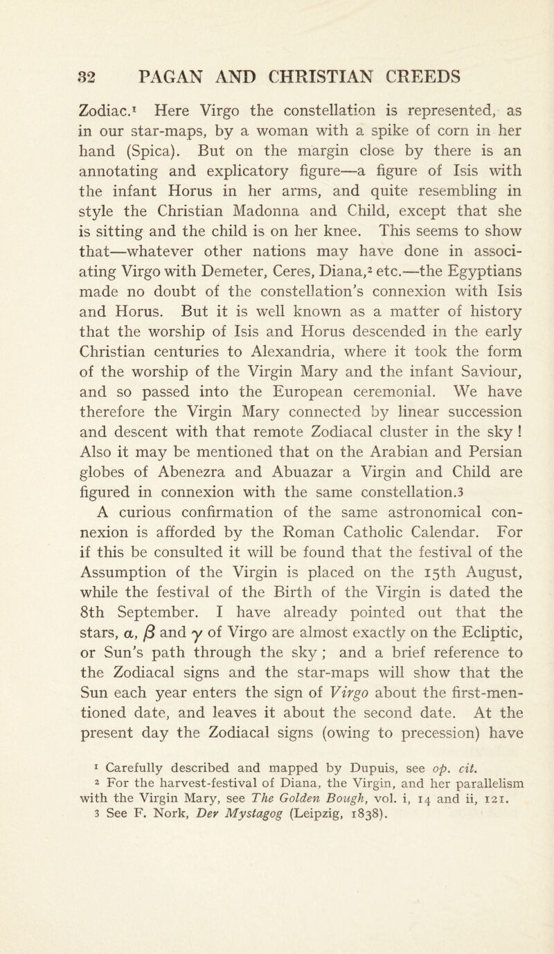 Zodiac.I Here Virgo the constellation is represented, as in our star-maps, by a woman with a spike of corn in her hand (Spica). But on the margin close by there is an annotating and explicatory figure—a figure of Isis with the infant Horus in her arms, and quite resembling in style the Christian Madonna and Child, except that she is sitting and the child is on her knee. This seems to show that—whatever other nations may have done in associ¬ ating Virgo with Demeter, Ceres, Diana,^ etc.—the Egyptians made no doubt of the constellation’s connexion with Isis and Horus. But it is well known as a matter of history that the worship of Isis and Horus descended in the early Christian centuries to Alexandria, where it took the form of the worship of the Virgin Mary and the infant Saviour, and so passed into the European ceremonial. We have therefore the Virgin Mary connected by linear succession and descent with that remote Zodiacal cluster in the sky ! Also it may be mentioned that on the Arabian and Persian globes of Abenezra and Abuazar a Virgin and Child are figured in connexion with the same constellation.3 A curious confirmation of the same astronomical con¬ nexion is afforded by the Roman Catholic Calendar. For if this be consulted it will be found that the festival of the Assumption of the Virgin is placed on the 15th August, while the festival of the Birth of the Virgin is dated the 8th September. I have already pointed out that the stars, a, /3 and y of Virgo are almost exactly on the Ecliptic, or Sun’s path through the sky ; and a brief reference to the Zodiacal signs and the star-maps will show that the Sun each year enters the sign of Virgo about the first-men¬ tioned date, and leaves it about the second date. At the present day the Zodiacal signs (owing to precession) have 1 Carefully described and mapped by Dupuis, see op. cit. 2 For the harvest-festival of Diana, the Virgin, and her parallelism with the Virgin Mary, see The Golden Bough, vol. i, 14 and ii, 121. 3 See F. Nork, Dev Mystagog (Leipzig, 1838).