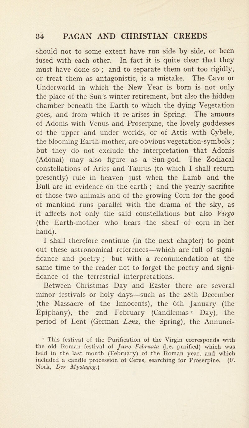should not to some extent have run side by side, or been fused with each other. In fact it is quite clear that they must have done so ; and to separate them out too rigidly, or treat them as antagonistic, is a mistake. The Cave or Underworld in which the New Year is born is not only the place of the Sun's winter retirement, but also the hidden chamber beneath the Earth to which the dying Vegetation goes, and from which it re-arises in Spring. The amours of Adonis with Venus and Proserpine, the lovely goddesses of the upper and under worlds, or of Attis with Cybele, the blooming Earth-mother, are obvious vegetation-symbols ; but they do not exclude the interpretation that Adonis (Adonai) may also figure as a Sun-god. The Zodiacal constellations of Aries and Taurus (to which I shall return presently) rule in heaven just when the Lamb and the Bull are in evidence on the earth ; and the yearly sacrifice of those two animals and of the growing Corn for the good of mankind runs parallel with the drama of the sky, as it affects not only the said constellations but also Virgo (the Earth-mother who bears the sheaf of corn in her hand). I shall therefore continue (in the next chapter) to point out these astronomical references—which are full of signi¬ ficance and poetry ; but with a recommendation at the same time to the reader not to forget the poetry and signi¬ ficance of the terrestrial interpretations. Between Christmas Day and Easter there are several minor festivals or holy days—such as the 28th December (the Massacre of the Innocents), the 6th January (the Epiphany), the 2nd February (Candlemas * Day), the period of Lent (German Lenz, the Spring), the Annunci- I This festival of the Purification of the Virgin corresponds with the old Roman festival of Juno Fehruata (i.e. purified) which was held in the last month (February) of the Roman year, and which included a candle procession of Ceres, searching for Proserpine. (F. Nork, Dev Mystagog.)