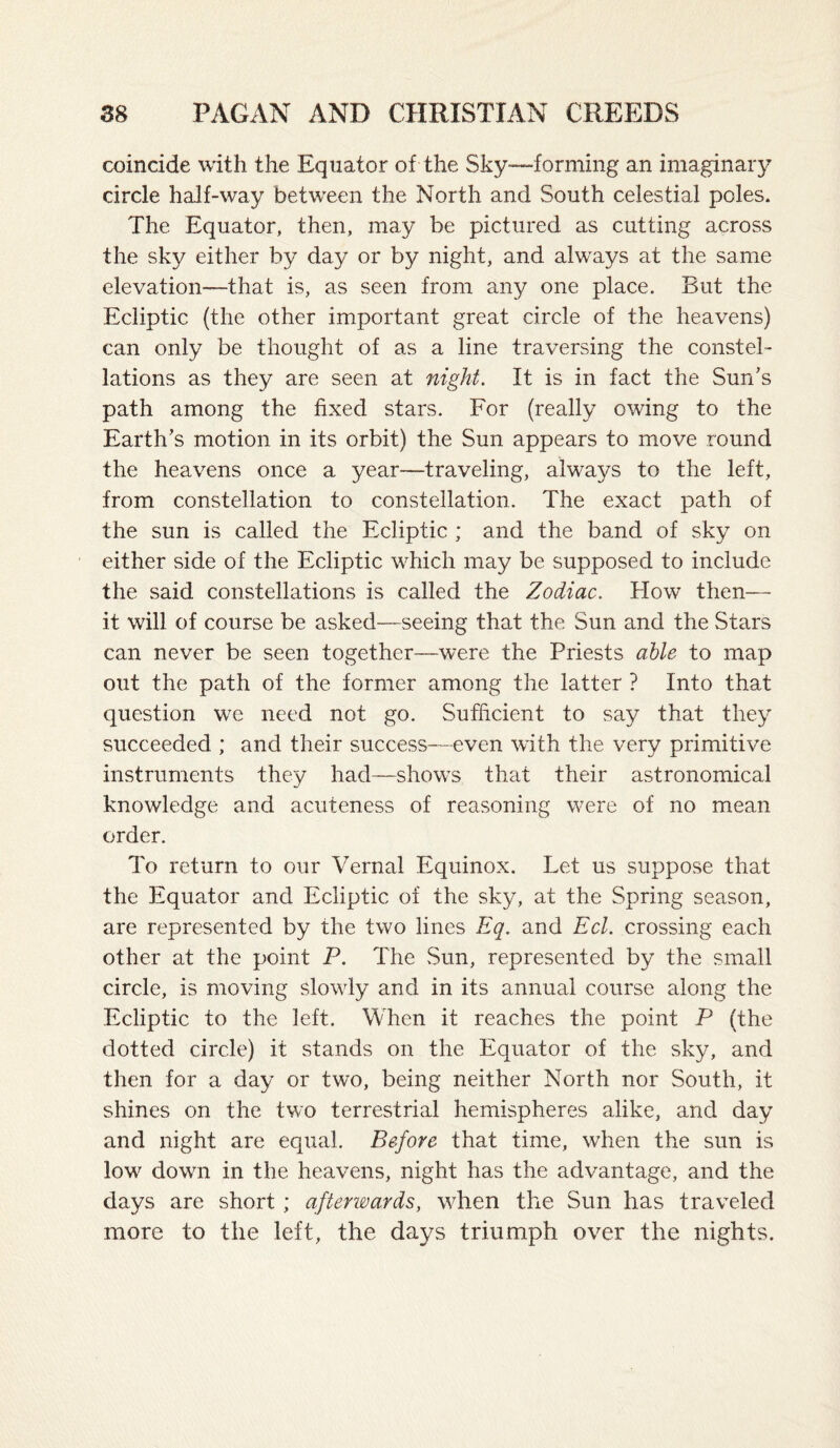 coincide with the Equator of the Sky—-forming an imaginary circle half-way between the North and South celestial poles. The Equator, then, may be pictured as cutting across the sky either by day or by night, and always at the same elevation—that is, as seen from any one place. But the Ecliptic (the other important great circle of the heavens) can only be thought of as a line traversing the constel¬ lations as they are seen at night. It is in fact the Sun's path among the fixed stars. For (really owing to the Earth's motion in its orbit) the Sun appears to move round the heavens once a year—traveling, always to the left, from constellation to constellation. The exact path of the sun is called the Ecliptic ; and the band of sky on either side of the Ecliptic which may be supposed to include the said constellations is called the Zodiac. How then— it will of course be asked—seeing that the Sun and the Stars can never be seen together—were the Priests able to map out the path of the former among the latter ? Into that question w^e need not go. Sufficient to say that they succeeded ; and their success—even with the very primitive instruments they had—shows that their astronomical knowledge and acuteness of reasoning were of no mean order. To return to our Vernal Equinox. Let us suppose that the Equator and Ecliptic of the sky, at the Spring season, are represented by the two lines Eq. and Eel. crossing each other at the point P. The Sun, represented by the small circle, is moving slowly and in its annual course along the Ecliptic to the left. When it reaches the point P (the dotted circle) it stands on the Equator of the sky, and then for a day or two, being neither North nor South, it shines on the two terrestrial hemispheres alike, and day and night are equal. Before that time, when the sun is low down in the heavens, night has the advantage, and the days are short; afterioards, when the Sun has traveled more to the left, the days triumph over the nights.