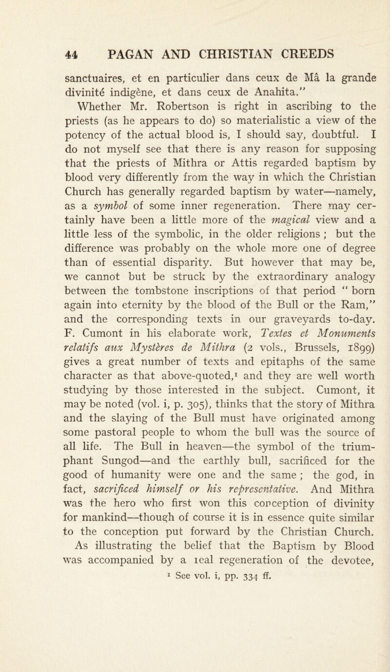 sanctuaires, et en particulier dans ceux de Ma la grande divinity indigene, et dans ceux de Anahita/' Whether Mr. Robertson is right in ascribing to the priests (as he appears to do) so materialistic a view of the potency of the actual blood is, I should say, doubtful. I do not myself see that there is any reason for supposing that the priests of Mithra or Attis regarded baptism by blood very differently from the way in which the Christian Church has generally regarded baptism by water—namely, as a symbol of some inner regeneration. There may cer¬ tainly have been a little more of the magical view and a little less of the symbolic, in the older religions ; but the difference was probably on the whole more one of degree than of essential disparity. But however that may be, we cannot but be struck by the extraordinary analogy between the tombstone inscriptions of that period “ born again into eternity by the blood of the Bull or the Ram,'' and the corresponding texts in our graveyards to-day. F. Cumont in his elaborate work, Textes et Monuments relatifs aux Mysttres de Mithra (2 vols., Brussels, 1899) gives a great number of texts and epitaphs of the same character as that above-quoted,^ and they are well worth studying by those interested in the subject. Cumont, it may be noted (voL i, p. 305), thinks that the story of Mithra and the slaying of the Bull must have originated among some pastoral people to whom the bull was the source of all life. The Bull in heaven—the symbol of the trium¬ phant Sungod—and the earthly bull, sacrificed for the good of humanity were one and the same ; the god, in fact, sacrificed himself or his representative. And Mithra was the hero who first won this conception of divinity for mankind—-though of course it is in essence quite similar to the conception put forward by the Christian Church. As illustrating the belief that the Baptism by Blood was accompanied by a leal regeneration of the devotee, I See vol. i, pp. 334 ff.