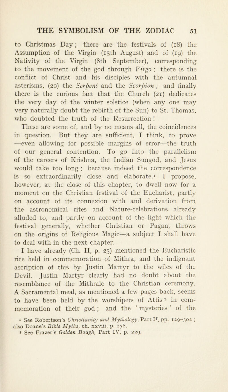 to Christmas Day; there are the festivals of (i8) the Assumption of the Virgin (15th August) and of (19) the Nativity of the Virgin (8th September), corresponding to the movement of the god through Virgo ; there is the conflict of Christ and his disciples with the autumnal asterisms, (20) the Serpent and the Scorpion ; and finally there is the curious fact that the Church (21) dedicates the very day of the winter solstice (when any one may very naturally doubt the rebirth of the Sun) to St. Thomas, who doubted the truth of the Resurrection ! These are some of, and by no means all, the coincidences in question. But they are sufficient, I think, to prove —even allowing for possible margins of error—the truth of our general contention. To go into the parallelism of the careers of Krishna, the Indian Sungod, and Jesus would take too long ; because indeed the correspondence is so extraordinarily close and elaborate.^ I propose, however, at the close of this chapter, to dwell now for a moment on the Christian festival of the Eucharist, partly on account of its connexion with and derivation from the astronomical rites and Nature-celebrations already alluded to, and partly on account of the light which the festival generally, whether Christian or Pagan, throws on the origins of Religious Magic—a subject I shall have to deal with in the next chapter. I have already (Ch. II, p. 25) mentioned the Eucharistic rite held in commemoration of Mithra, and the indignant ascription of this by Justin Martyr to the wiles of the Devil. Justin Martyr clearly had no doubt about the resemblance of the Mithraic to the Christian ceremony. A Sacramental meal, as mentioned a few pages back, seems to have been held by the worshipers of Attis 2 in com¬ memoration of their god; and the ‘ mysteries' of the I See Robertson's Christianity and Mythology,'Pa.TtJ^129-302 ; also Doane’s Bible Myths, ch. xxviii, p. 278. > See Frazer's Golden Bough, Part IV, p. 229.