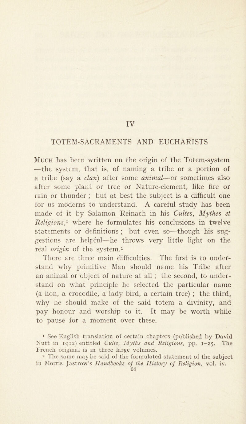 IV TOTEM-SACRAMENTS AND EUCHARISTS Much has been written on the origin of the Totem-system —the system, that is, of naming a tribe or a portion of a tribe (say a clan) after some animal—or sometimes also after some plant or tree or Nature-element, like fire or rain or thunder ; but at best the subject is a difficult one for us moderns to understand. A careful study has been made of it by Salamon Reinach in his CuUes, Mythes et Religionsy where he formulates his conclusions in twelve statements or definitions ; but even so—though his sug¬ gestions are helpful—he throws very little light on the real origin of the system. There are three main difficulties. The first is to under¬ stand why primitive Man should name his Tribe after an animal or object of nature at all; the second, to under¬ stand on what principle he selected the particular name (a lion, a crocodile, a lady bird, a certain tree) ; the third, why he should make of the said totem a divinity, and pay honour and worship to it. It may be worth while to pause for a moment over these. I See English translation of certain chapters (published by David Nutt in IQ12) entitled Cults, Alyths and Religions, pp. 1-25. The French original is in three large volumes. = The same may be said of the formulated statement of the subject in Morris Jastrow’s Handbooks of the History of Religion, vol. iv. 5t