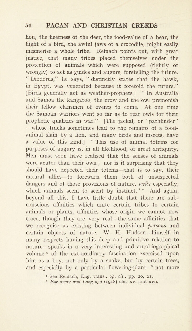 lion, the fleet ness of the deer, the food-value of a bear, the flight of a bird, the awful jaws of a crocodile, might easily mesmerise a whole tribe. Reinach points out, with great justice, that many tribes placed themselves under the protection of animals which were supposed (rightly or wrongly) to act as guides and augurs, foretelling the future. “ Diodorus,” he says, distinctly states that the hawk, in Egypt, was venerated because it foretold the future,” [Birds generally act as weather-prophets.] “ In Australia and Samoa the kangaroo, the crow and the owl prenionish their fellow clansmen of events to come. At one time the Samoan warriors went so far as to rear owls for their prophetic qualities in war.” [The jackal, or ‘ pathfinder ’ —whose tracks sometimes lead to the remains of a food- animal slain by a lion, and many birds and insects, have a value of this kind.] “ This use of animal totems for purposes of augury is, in all likelihood, of great antiquity. Men must soon have realised that the senses of animals were acuter than their own ; nor is it surprising that they should have expected their totems—that is to say, their natural allies—to forewarn them both of unsuspected dangers and of those provisions of nature, wells especially, which animals seem to scent by instinct.” ^ And again, beyond all this, I have little doubt that there are sub¬ conscious affinities which unite certain tribes to certain animals or plants, affinities whose origin we cannot now trace, though they are very real—the same affinities that we recognise as existing between individual persons and certain objects of nature. W. H. Hudson—himself in many respects having this deep and primitive relation to nature—speaks in a very interesting and autobiographical volume 2 of the extraordinary fascination exercised upon him as a boy, not only by a snake, but by certain trees, and especially by a particular flowering-plant “ not more I See Reinach, Eng. trails., op. cit., pp. 20, 21. 3 Far away and Long ago (1918) chs. xvi and xvii.