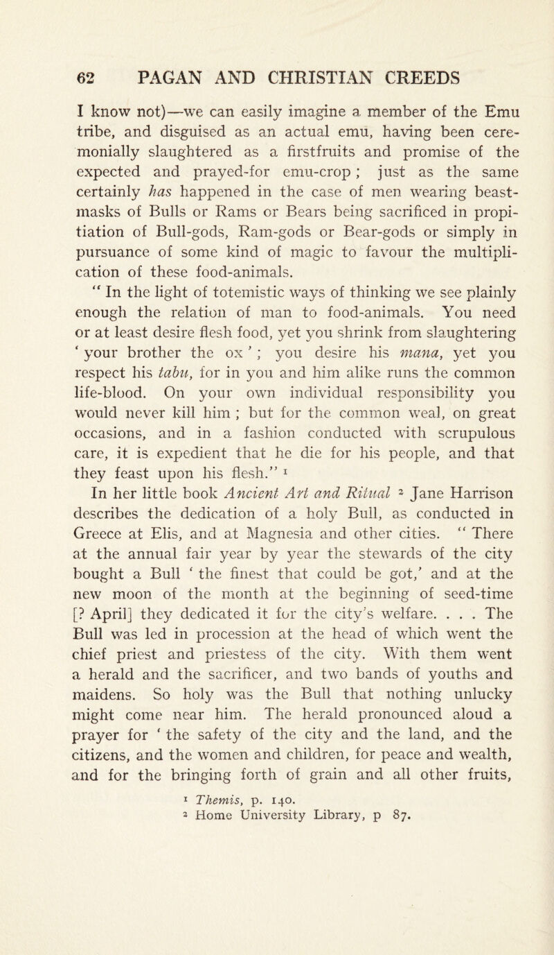 I know not)—we can easily imagine a member of the Emu tribe, and disguised as an actual emu, having been cere¬ monially slaughtered as a firstfruits and promise of the expected and prayed-for emu-crop; just as the same certainly has happened in the case of men wearing beast- masks of Bulls or Rams or Bears being sacrificed in propi¬ tiation of Bull-gods, Ram-gods or Bear-gods or simply in pursuance of some kind of magic to favour the multipli¬ cation of these food-animals. In the light of totemistic ways of thinking we see plainly enough the relation of man to food-animals. You need or at least desire flesh food, yet you shrink from slaughtering ‘ your brother the ox ’ ; you desire his mana, yet you respect his tahii, for in you and him alike runs the common life-blood. On your own individual responsibility you would never kill him ; but for the common weal, on great occasions, and in a fashion conducted with scrupulous care, it is expedient that he die for his people, and that they feast upon his flesh.” ^ In her little book Ancient AH and Ritual ^ Jane Harrison describes the dedication of a holy Bull, as conducted in Greece at Elis, and at Magnesia and other cities. “ There at the annual fair year by year the stewards of the city bought a Bull ‘ the finest that could be got,’ and at the new moon of the month at the beginning of seed-time [? April] they dedicated it for the city’s welfare. . . . The Bull was led in procession at the head of which went the chief priest and priestess of the city. With them went a herald and the sacrificer, and two bands of youths and maidens. So holy was the Bull that nothing unlucky might come near him. The herald pronounced aloud a prayer for ‘ the safety of the city and the land, and the citizens, and the women and children, for peace and wealth, and for the bringing forth of grain and all other fruits, 1 Themis, p. 140. 2 Home University Library, p 87.