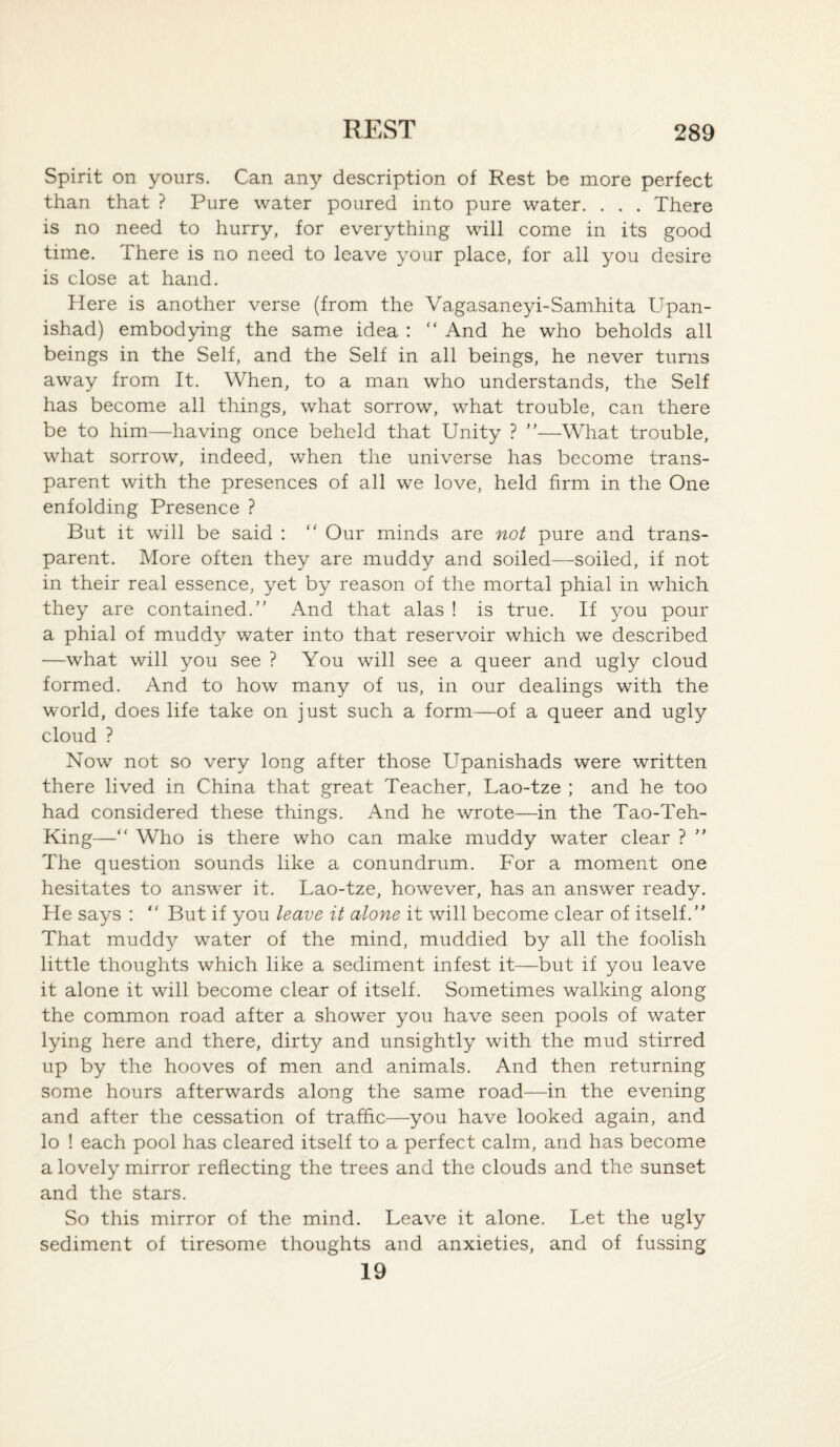 Spirit on yours. Can any description of Rest be more perfect than that ? Pure water poured into pure water. . . . There is no need to hurry, for everything will come in its good time. There is no need to leave your place, for all you desire is close at hand. Here is another verse (from the Vagasaneyi-Samhita Upan- ishad) embodying the same idea : “ And he who beholds all beings in the Self, and the Self in all beings, he never turns away from It. When, to a man who understands, the Self has become all things, what sorrow, what trouble, can there be to him—having once beheld that Unity ? ”—What trouble, what sorrow, indeed, when the universe has become trans¬ parent with the presences of all we love, held firm in the One enfolding Presence ? But it will be said : “ Our minds are not pure and trans¬ parent. More often they are muddy and soiled—soiled, if not in their real essence, yet by reason of the mortal phial in which they are contained. And that alas ! is true. If you pour a phial of muddy water into that reservoir which we described —what will you see ? You will see a queer and ugly cloud formed. And to how many of us, in our dealings with the world, does life take on just such a form—of a queer and ugly cloud ? Now not so very long after those Upanishads were written there lived in China that great Teacher, Lao-tze ; and he too had considered these things. And he wrote—in the Tao-Teh- King—“ Who is there who can make muddy water clear ?  The question sounds like a conundrum. For a moment one hesitates to answer it. Lao-tze, however, has an answer ready. He says :  But if you leave it alone it will become clear of itself. That muddy water of the mind, muddied by all the foolish little thoughts which like a sediment infest it—but if you leave it alone it will become clear of itself. Sometimes walking along the common road after a shower you have seen pools of water lying here and there, dirty and unsightly with the mud stirred up by the hooves of men and animals. And then returning some hours afterwards along the same road—in the evening and after the cessation of traffic—you have looked again, and lo ! each pool has cleared itself to a perfect calm, and has become a lovely mirror reflecting the trees and the clouds and the sunset and the stars. So this mirror of the mind. Leave it alone. Let the ugly sediment of tiresome thoughts and anxieties, and of fussing 19