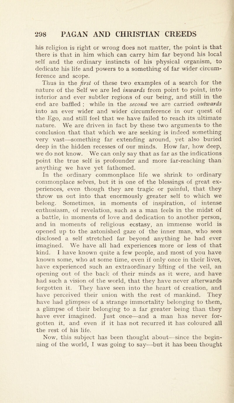 his religion is right or wrong does not matter, the point is that there is that in him which can carry him far beyond his local self and the ordinar}^ instincts of his physical organism, to dedicate his life and powers to a something of far wider circum¬ ference and scope. Thus in the first of these two examples of a search for the nature of the Self we are led inwards from point to point, into interior and ever subtler regions of our being, and still in the end are baffled ; while in the second we are carried outwards into an ever wider and wider circumference in our quest of the Ego, and still feel that we have failed to reach its ultimate nature. We are driven in fact by these two arguments to the conclusion that that which we are seeking is indeed something very vast—something far extending around, yet also buried deep in the hidden recesses of our minds. How far, how deep, we do not know. We can only say that as far as the indications point the true self is profounder and more far-reaching than anything we have yet fathomed. In the ordinary commonplace life we shrink to ordinary comm.onplace selves, but it is one of the blessings of great ex¬ periences, even though they are tragic or painful, that they throw us out into that enormously greater self to which we belong. Sometimes, in moments of inspiration, of intense enthusiasm, of revelation, such as a man feels in the midst of a battle, in moments of love and dedication to another person, and in moments of religious ecstasy, an immense world is opened up to the astonished gaze of the inner man, who sees disclosed a self stretched far beyond anything he had ever imagined. We have all had experiences more or less of that kind. I have known quite a few people, and most of you have known some, who at some time, even if only once in their lives, have experienced such an extraordinary lifting of the veil, an opening out of the bad: of their minds as it were, and have had such a vision of the world, that they have never afterwards forgotten it. They have seen into the heart of creation, and have perceived their union with the rest of mankind. They have had glimpses of a strange immortality belonging to them, a glimpse of their belonging to a far greater being than they have ever imagined. Just once—and a man has never for¬ gotten it, and even if it has not recurred it has coloured all the rest of his life. Now, this subject has been thought about—since the begin¬ ning of the world, I was going to say—but it has been thought