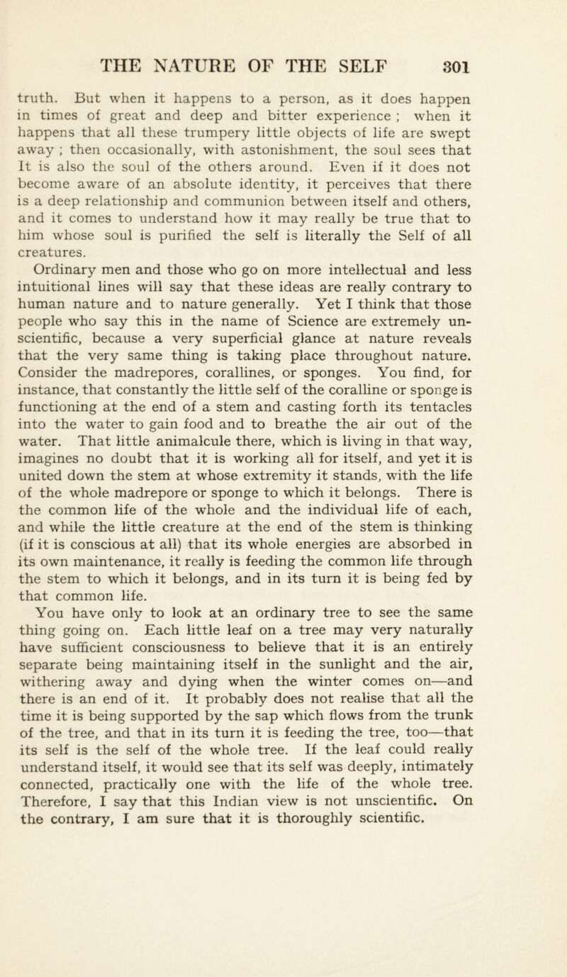 truth. But when it happens to a person, as it does happen in times of great and deep and bitter experience ; when it happens that all these trumpery little objects of life are swept away ; then occasionally, with astonishment, the soul sees that It is also the soul of the others around. Even if it does not become aware of an absolute identity, it perceives that there is a deep relationship and communion between itself and others, and it comes to understand how it may really be true that to him whose soul is purified the self is literally the Self of all creatures. Ordinary men and those who go on more intellectual and less intuitional lines will say that these ideas are really contrary to human nature and to nature generally. Yet I think that those people who say this in the name of Science are extremely un¬ scientific, because a very superficial glance at nature reveals that the very same thing is taking place throughout nature. Consider the madrepores, corallines, or sponges. You find, for instance, that constantly the little self of the coralline or sponge is functioning at the end of a stem and casting forth its tentacles into the water to gain food and to breathe the air out of the water. That little animalcule there, which is living in that way, imagines no doubt that it is working all for itself, and yet it is united down the stem at whose extremity it stands, with the life of the whole madrepore or sponge to which it belongs. There is the common life of the whole and the individual life of each, and while the little creature at the end of the stem is thinking (if it is conscious at all) that its whole energies are absorbed in its own maintenance, it really is feeding the common life through the stem to which it belongs, and in its turn it is being fed by that common life. You have only to look at an ordinary tree to see the same thing going on. Each little leaf on a tree may very naturally have sufficient consciousness to believe that it is an entirely separate being maintaining itself in the sunlight and the air, withering away and dying when the winter comes on—and there is an end of it. It probably does not realise that all the time it is being supported by the sap which flows from the trunk of the tree, and that in its turn it is feeding the tree, too—that its self is the self of the whole tree. If the leaf could really understand itself, it would see that its self was deeply, intimately connected, practically one with the life of the whole tree. Therefore, I say that this Indian view is not unscientific. On the contrary, I am sure that it is thoroughly scientific.