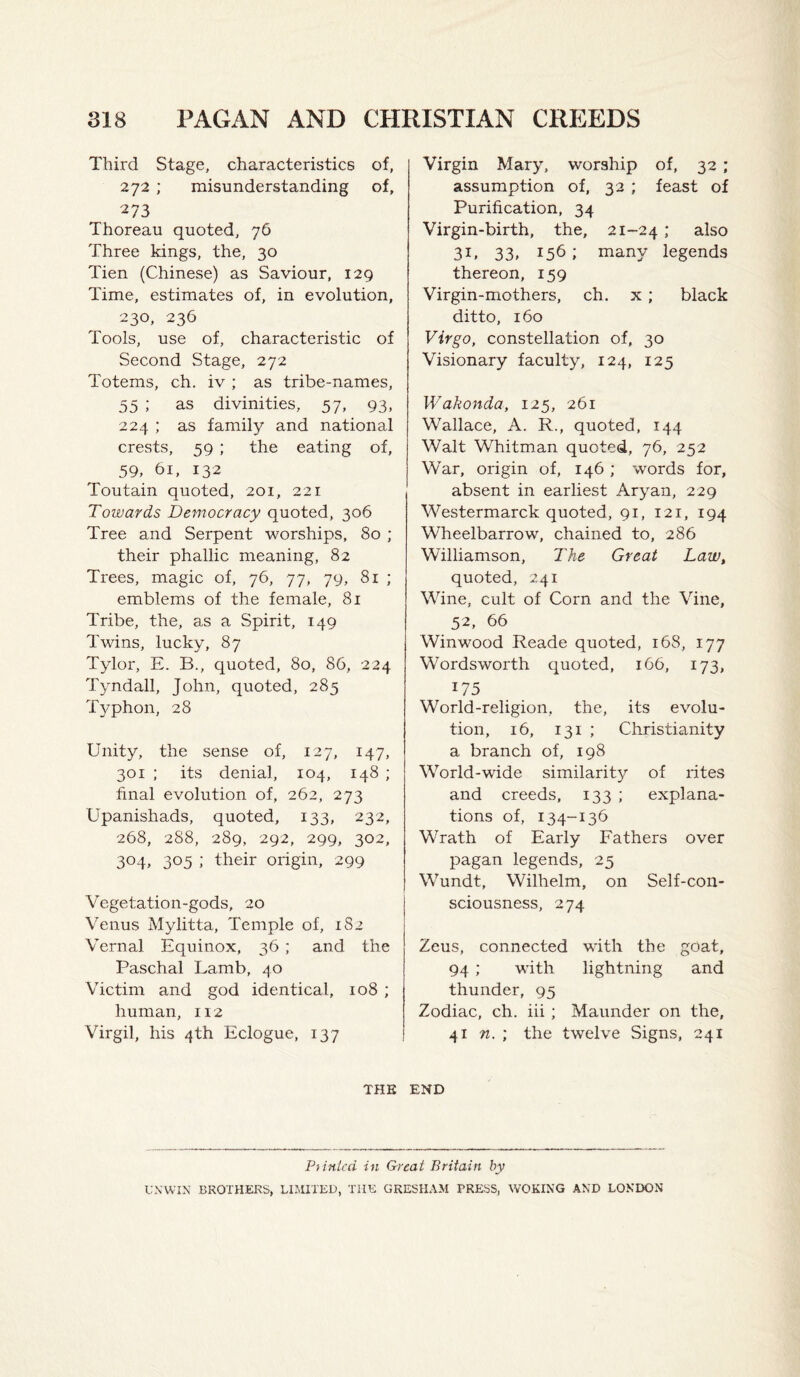 Third Stage, characteristics of, 272 ; misunderstanding of, 273 Thoreau quoted, 76 Three kings, the, 30 Tien (Chinese) as Saviour, 129 Time, estimates of, in evolution, 230, 236 Tools, use of, characteristic of Second Stage, 272 Totems, ch. iv ; as tribe-names, 55 ; as divinities, 57, 93, 224 ; as family and national crests, 59 : the eating of, 59, 61, 132 Toutain quoted, 201, 221 Towards Democracy quoted, 306 Tree and Serpent worships, 80 ; their phallic meaning, 82 Trees, magic of, 76, 77, 79, 81 ; emblems of the female, 81 Tribe, the, as a Spirit, 149 Twins, lucky, 87 Tylor, E. B., quoted, 80, 86, 224 Tyndall, John, quoted, 285 Typhon, 28 Unity, the sense of, 127, 147, 301 ; its denial, 104, 148 ; final evolution of, 262, 273 Upanishads, quoted, 133, 232, 268, 288, 289, 292, 299, 302, 304. 305 ; their origin, 299 Vegetation-gods, 20 Venus Mylitta, Temple of, 182 Vernal Equinox, 36 ; and the Paschal Lamb, 40 Victim and god identical, 108 ; human, 112 Virgil, his 4th Eclogue, 137 Virgin Mary, worship of, 32 ; assumption of, 32 ; feast of Purification, 34 Virgin-birth, the, 21-24 »' ^ilso 31, 33, 156; many legends thereon, 159 Virgin-mothers, ch. x ; black ditto, 160 Virgo, constellation of, 30 Visionary faculty, 124, 125 Wakonda, 125, 261 Wallace, A. R., quoted, 144 Walt Whitman quoted, 76, 252 War, origin of, 146 ; words for, absent in earliest Aryan, 229 Westermarck quoted, 91, 121, 194 Wheelbarrow, chained to, 286 Williamson, The Great Law, quoted, 241 Wine, cult of Corn and the Vine, 52, 66 Winwood Reade quoted, 168, 177 Wordsworth quoted, 166, 173, 175 World-religion, the, its evolu¬ tion, 16, 131 ; Christianity a branch of, 198 World-wide similarity of rites and creeds, 133 ; explana¬ tions of, 134-136 Wrath of Early Fathers over pagan legends, 25 Wundt, Wilhelm, on Self-con¬ sciousness, 274 Zeus, connected with the goat, 94 ; with lightning and thunder, 95 Zodiac, ch. iii; Maunder on the, 41 n. ; the twelve Signs, 241 THE END Prinlcd in Great Britain by U.VWIK BROTHERS, UJillTED, TUK GRESHAM PRESS, WOKING AND LONDON