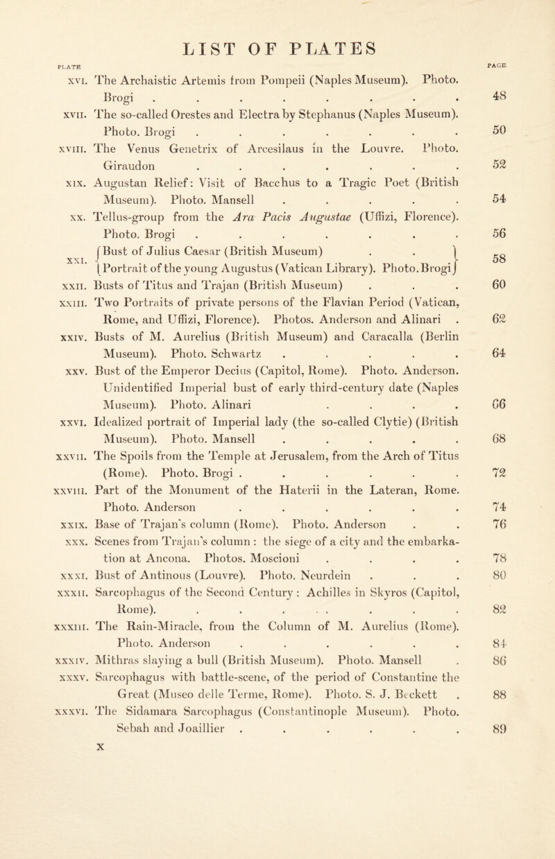 PLATE PAGE xvi. The Archaistic Artemis from Pompeii (Naples Museum). Photo. Brogi ........ 48 xvii. The so-called Orestes and Electraby Stephanus (Naples Museum). Photo. Brogi ....... 50 xviii. The Venus Genetrix of Arcesilaus in the Louvre. Photo. Giraudon ....... 52 xix. Augustan Relief: Visit of Bacchus to a Tragic Poet (British Museum). Photo. Mansell ..... 54 xx. Tellus-group from the Ara Pacts Augustae (Uffizi, Florence). Photo. Brogi ....... 56 (Bust of Julius Caesar (British Museum) ( Portrait of the young Augustus (Vatican Library). Photo. Brogi xxii. Busts of Titus and Trajan (British Museum) ... 60 xxin. Two Portraits of private persons of the Flavian Period (Vatican, Rome, and Uffizi, Florence). Photos. Anderson and Alinari . 62 xxiv. Busts of M. Aurelius (British Museum) and Caracalla (Berlin Museum). Photo. Schwartz ..... 64 xxv. Bust of the Emperor Decius (Capitol, Rome). Photo. Anderson. Unidentified Imperial bust of early third-century date (Naples Museum). Photo. Alinari .... 66 xxvi. Idealized portrait of Imperial lady (the so-called Clytie) (British Museum). Photo. Mansell ..... 68 xxvii. The Spoils from the Temple at Jerusalem, from the Arch of Titus (Rome). Photo. Brogi . . . . . .72 xxviii. Part of the Monument of the Haterii in the Lateran, Rome. Photo. Anderson ...... 74 xxix. Base of Trajan's column (Rome). Photo. Anderson . . 76 xxx. Scenes from Trajan’s column : the siege of a city and the embarka¬ tion at Ancona. Photos. Moscioni .... 78 xxxi. Bust of Antinous (Louvre). Photo. Neurdein . . .80 xxxii. Sarcophagus of the Second Century : Achilles in Skyros (Capitol, Rome). . . ... . . .82 xxxiii. The Rain-Miracle, from the Column of M. Aurelius (Rome). Photo. Anderson ...... 84 xxxiv. Mithras slaying a bull (British Museum). Photo. Mansell . 86 xxxv. Sarcophagus with battle-scene, of the period of Constantine the Great (Museo delle Terme, Rome). Photo. S. J. Beckett . 88 xxxvi. The Sidamara Sarcophagus (Constantinople Museum). Photo. Sebah and Joaillier ...... 89