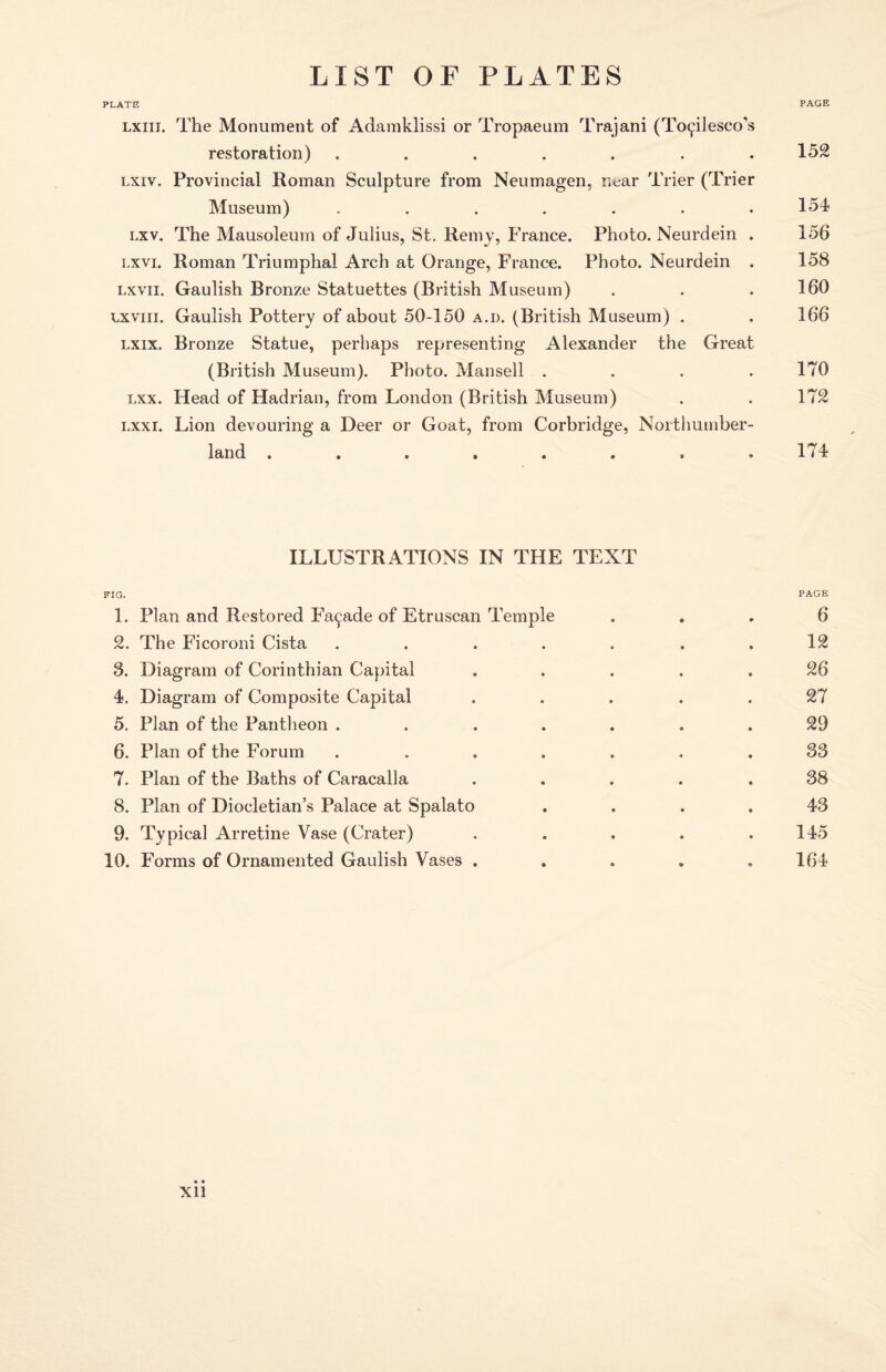 PLATE PAGE lxiii. The Monument of Adamklissi or Tropaeum Trajani (To<plesco's restoration) ....... 152 lxiv. Provincial Roman Sculpture from Neumagen, near Trier (Trier Museum) . . . . . . .151 lxv. The Mausoleum of Julius, St. Remy, France. Photo. Neurdein . 156 lxvi. Roman Triumphal Arch at Orange, France. Photo. Neurdein . 158 lxvii. Gaulish Bronze Statuettes (British Museum) . . . 160 lxviii. Gaulish Pottery of about 50-150 a.d. (British Museum) . . 166 lxix. Bronze Statue, perhaps representing Alexander the Great (British Museum). Photo. Mansell . . . . 170 lxx. Head of Hadrian, from London (British Museum) . . 172 lxxi. Lion devouring a Deer or Goat, from Corbridge, Northumber¬ land . . . » . . . .174 ILLUSTRATIONS IN THE TEXT FIG. PAGE 1. Plan and Restored Facade of Etruscan Temple ... 6 2. The Ficoroni Cista . . . . . . .12 3. Diagram of Corinthian Capital . . . .26 4. Diagram of Composite Capital ..... 27 5. Plan of the Pantheon . ... . . 29 6. Plan of the Forum ....... 33 7. Plan of the Baths of Caracalla ..... 38 8. Plan of Diocletian’s Palace at Spalato .... 43 9. Typical Arretine Vase (Crater) . . . . .145 10. Forms of Ornamented Gaulish Vases ..... 164