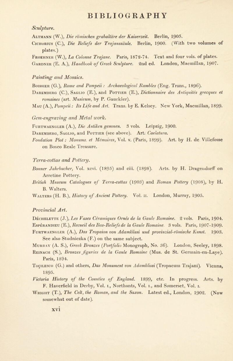 Sculpture. Altmann (W.), Die romischen grabaltdre der Kaiserzeit. Berlin, 1905. Cichorius (C.), Die Reliefs der Trajanssaule. Berlin, 1900. (With two volumes of plates.) Froehner (W.), La Colonne Trajane. Paris, 1872-74. Text and four vols. of plates. Gardner (E. A.), Handbook of Greek Sculpture. 2nd ed. London, Macmillan, 1907. Painting and Mosaics. Boissier (G.), Rome and Pompeii: Archaeological Rambles (Eng. Trans., 1896). Daremberg (C.), Saglio (E.), and Pottier (E.), Dictionnaire des Antiquites grecques et romaines (art. Musivum, by P. Gauckler). Mau (A.), Pompeii: Its Life and Art. Trans, by E. Kelsey. New York, Macmillan, 1899* Gem-engraving and Metal work. Furtwaengler (A.), Die Antiken gemmen. 3 vols. Leipzig, 1900. Daremberg, Saglio, and Pottier (see above). Art. Caelatura. Fondation Piot : Monums. et Memoires, Vol. v. (Paris, 1899). Art. by H. de Villefosse on Bosco Reale Treasure. Terra-cottas and Pottery. Bonner Jahrbucher, Vol. xcvi. (1895) and ciii. (1898). Arts, by H. Dragendorff on Arretine Pottery. British Museum Catalogues of Terra-cottas (1903) and Roman Pottery (1908), by H. B. Walters. Walters (H. B.), History of Ancient Pottery. Vol. 11. London, Murray, 1905. Provincial Art. Dechelette (J.), Les Vases Ceramiques Ornfa de la Gaide Romaine. 2 vols. Paris, 1904. Esperandieu (E.), Recueil des Bas-Reliefs de la Gaide Romaine. 3 vols. Paris, 1907-1909. Furtwaengler (A.), Das Tropaion von Adamklissi und provinzial-rdmische Kunst. 1903. See also Studniczka (F.) on the same subject. Murray (A. S.), Greek Bronzes (Portfolio Monograph, No. 36). London, Seeley, 1893. Reinach (S.), Bronzes JigurSes de la Gaide Romaine (Mus. de St. Germain-en-Laye). Paris, 1894. To^ilesco (G.) and others, Das Monument von Adamklissi (Tropaeum Trajani). Vienna, 1895. Victoria History of the Counties of England. 1899* etc. In progress. Arts, by F. Haverfield in Derby, Vol. 1., Northants, Vol. 1., and Somerset, Vol. 1. Wright (T.), The Celt, the Roman, and the Saxon. Latest ed., London, 1902. (Now somewhat out of date).