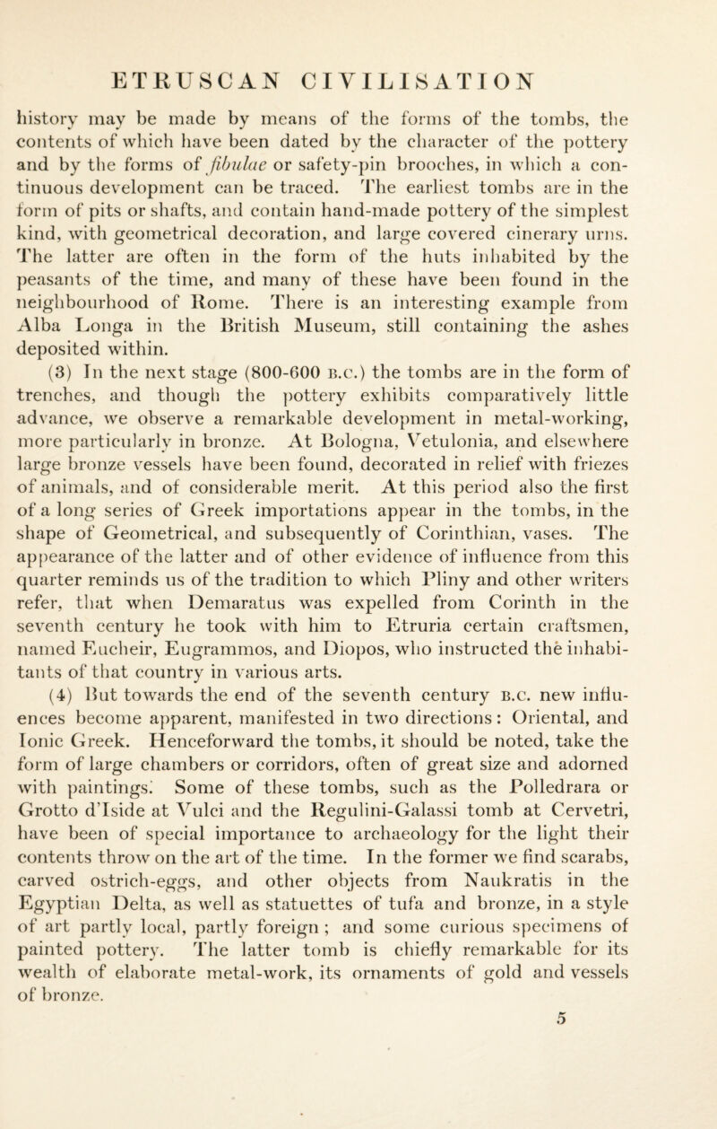 ETRUSCAN CIVILISATION history may be made by means of the forms of the tombs, the contents of which have been dated by the character of the pottery and by the forms of fibulae or safety-pin brooches, in which a con¬ tinuous development can be traced. The earliest tombs are in the form of pits or shafts, and contain hand-made pottery of the simplest kind, with geometrical decoration, and large covered cinerary urns. The latter are often in the form of the huts inhabited by the peasants of the time, and many of these have been found in the neighbourhood of Rome. There is an interesting example from Alba Longa in the British Museum, still containing the ashes deposited within. (3) In the next stage (800-600 b.c.) the tombs are in the form of trenches, and though the pottery exhibits comparatively little advance, we observe a remarkable development in metal-working, more particularly in bronze. At Bologna, Vetulonia, and elsewhere large bronze vessels have been found, decorated in relief with friezes of animals, and of considerable merit. At this period also the first of a long series of Greek importations appear in the tombs, in the shape of Geometrical, and subsequently of Corinthian, vases. The appearance of the latter and of other evidence of influence from this quarter reminds us of the tradition to which Pliny and other writers refer, that when Demaratus was expelled from Corinth in the seventh century he took with him to Etruria certain craftsmen, named Eucheir, Eugrammos, and Diopos, who instructed the inhabi¬ tants of that country in various arts. (4) But towards the end of the seventh century b.c. new influ¬ ences become apparent, manifested in two directions : Oriental, and Ionic Greek. Henceforward the tombs, it should be noted, take the form of large chambers or corridors, often of great size and adorned with paintings! Some of these tombs, such as the Polledrara or Grotto d’lside at Vulci and the Regulini-Galassi tomb at Cervetri, have been of special importance to archaeology for the light their contents throw on the art of the time. In the former we find scarabs, carved ostrich-eggs, and other objects from Naukratis in the Egyptian Delta, as well as statuettes of tufa and bronze, in a style of art partly local, partly foreign ; and some curious specimens of painted pottery. The latter tomb is chiefly remarkable for its wealth of elaborate metal-work, its ornaments of gold and vessels of bronze.
