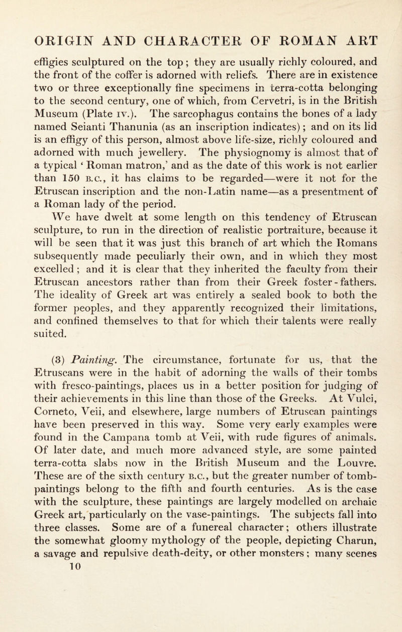 effigies sculptured on the top; they are usually richly coloured, and the front of the coffer is adorned with reliefs. There are in existence two or three exceptionally fine specimens in terra-cotta belonging to the second century, one of which, from Cervetri, is in the British Museum (Plate iv.). The sarcophagus contains the bones of a lady named Seianti Thanunia (as an inscription indicates); and on its lid is an effigy of this person, almost above life-size, richly coloured and adorned with much jewellery. The physiognomy is almost that of a typical 4 Roman matron,5 and as the date of this work is not earlier than 150 b.c., it has claims to be regarded—were it not for the Etruscan inscription and the non-Latin name—as a presentment of a Roman lady of the period. We have dwelt at some length on this tendency of Etruscan sculpture, to run in the direction of realistic portraiture, because it will be seen that it was just this branch of art which the Romans subsequently made peculiarly their own, and in which they most excelled ; and it is clear that they inherited the faculty from their Etruscan ancestors rather than from their Greek foster-fathers. The ideality of Greek art was entirely a sealed book to both the former peoples, and they apparently recognized their limitations, and confined themselves to that for which their talents were really suited. (3) Painting. The circumstance, fortunate for us, that the Etruscans were in the habit of adorning the walls of their tombs with fresco-paintings, places us in a better position for judging of their achievements in this line than those of the Greeks. At Vulci, Corneto, Veii, and elsewhere, large numbers of Etruscan paintings have been preserved in this way. Some very early examples were found in the Campana tomb at Veii, with rude figures of animals. Of later date, and much more advanced style, are some painted terra-cotta slabs now in the British Museum and the Louvre. These are of the sixth century b.c., but the greater number of tomb- paintings belong to the fifth and fourth centuries. As is the case with the sculpture, these paintings are largely modelled on archaic Greek art, particularly on the vase-paintings. The subjects fall into three classes. Some are of a funereal character; others illustrate the somewhat gloomy mythology of the people, depicting Charun, a savage and repulsive death-deity, or other monsters; many scenes
