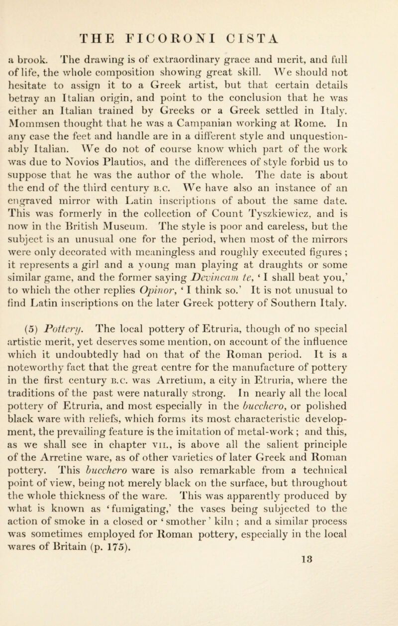 a brook. The drawing is of extraordinary grace and merit, and full of life, the whole composition showing great skill. We should not hesitate to assign it to a Greek artist, but that certain details betray an Italian origin, and point to the conclusion that he was either an Italian trained by Greeks or a Greek settled in Italy. Mommsen thought that he was a Campanian working at Rome. In any case the feet and handle are in a different style and unquestion¬ ably Italian. AYre do not of course know which part of the work was due to Novios Plautios, and the differences of style forbid us to suppose that he was the author of the whole. The date is about the end of the third century b.c. We have also an instance of an engraved mirror with Latin inscriptions of about the same date. This was formerly in the collection of Count Tyszkiewicz, and is now in the British Museum. The style is poor and careless, but the subject is an unusual one for the period, when most of the mirrors were only decorated with meaningless and roughly executed figures ; it represents a girl and a young man playing at draughts or some similar game, and the former saying Devincam te, ‘ I shall beat you,’ to which the other replies Opinor, ‘ I think so.’ It is not unusual to find Latin inscriptions on the later Greek pottery of Southern Italy. (5) Pottery. The local pottery of Etruria, though of no special artistic merit, yet deserves some mention, on account of the influence which it undoubtedly had on that of the Roman period. It is a noteworthy fact that the great centre for the manufacture of pottery in the first century b.c. was Arretium, a city in Etruria, where the traditions of the past were naturally strong. In nearly all the local pottery of Etruria, and most especially in the buccliero, or polished black ware with reliefs, which forms its most characteristic develop¬ ment, the prevailing feature is the imitation of metal-work ; and this, as we shall see in chapter vii., is above all the salient principle of the Arretine ware, as of other varieties of later Greek and Roman pottery. This bucchero ware is also remarkable from a technical point of view, being not merely black on the surface, but throughout the whole thickness of the ware. This was apparently produced by what is known as ‘ fumigating,’ the vases being subjected to the action of smoke in a closed or ‘ smother ’ kiln ; and a similar process was sometimes employed for Roman pottery, especially in the local wares of Britain (p. 175).