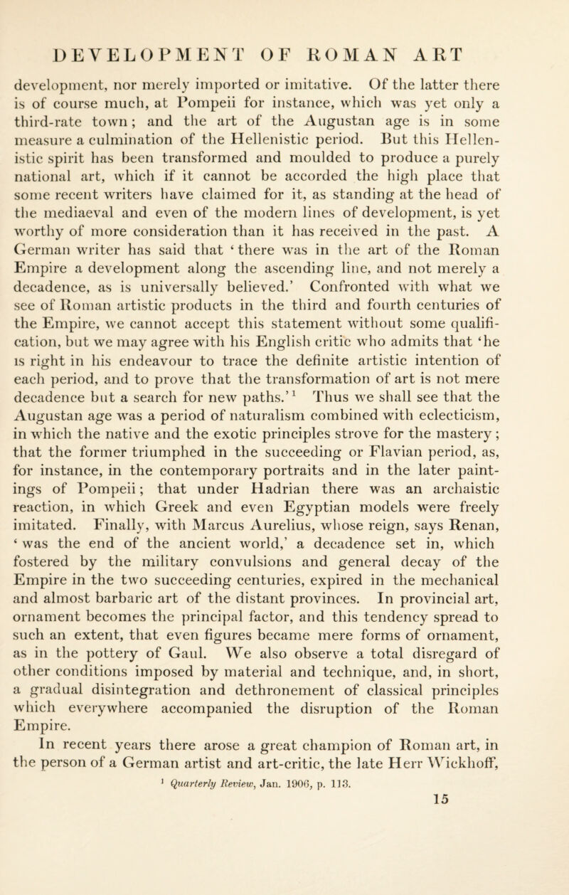 DEVELOPMENT OF ROMAN ART development, nor merely imported or imitative. Of the latter there is of course much, at Pompeii for instance, which was yet only a third-rate town; and the art of the Augustan age is in some measure a culmination of the Hellenistic period. But this Hellen¬ istic spirit has been transformed and moulded to produce a purely national art, which if it cannot be accorded the high place that some recent writers have claimed for it, as standing at the head of the mediaeval and even of the modern lines of development, is yet worthy of more consideration than it has received in the past. A German writer has said that ‘there was in the art of the Roman Empire a development along the ascending line, and not merely a decadence, as is universally believed.’ Confronted with what we see of Roman artistic products in the third and fourth centuries of the Empire, we cannot accept this statement without some qualifi¬ cation, but we may agree with his English critic who admits that ‘he is right in his endeavour to trace the definite artistic intention of each period, and to prove that the transformation of art is not mere decadence but a search for new paths.’1 Thus we shall see that the Augustan age was a period of naturalism combined with eclecticism, in which the native and the exotic principles strove for the mastery; that the former triumphed in the succeeding or Flavian period, as, for instance, in the contemporary portraits and in the later paint¬ ings of Pompeii; that under Hadrian there was an archaistic reaction, in which Greek and even Egyptian models were freely imitated. Finally, with Marcus Aurelius, whose reign, says Renan, ‘ was the end of the ancient world,’ a decadence set in, which fostered by the military convulsions and general decay of the Empire in the two succeeding centuries, expired in the mechanical and almost barbaric art of the distant provinces. In provincial art, ornament becomes the principal factor, and this tendency spread to such an extent, that even figures became mere forms of ornament, as in the pottery of Gaul. We also observe a total disregard of other conditions imposed by material and technique, and, in short, a gradual disintegration and dethronement of classical principles which everywhere accompanied the disruption of the Roman Empire. In recent years there arose a great champion of Roman art, in the person of a German artist and art-critic, the late Herr Wickhoff, 1 Quarterly Review, Jan. 1906, p. 113.