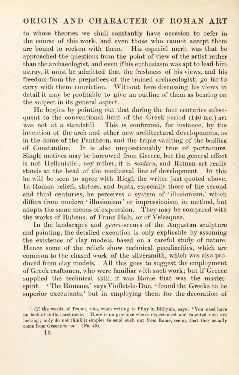 to whose theories we shall constantly have occasion to refer in the course of this work, and even those who cannot accept them are bound to reckon with them. His especial merit was that he approached the questions from the point of view of the artist rather than the archaeologist, and even if his enthusiasm was apt to lead him astray, it must be admitted that the freshness of his views, and his freedom from the prejudices of the trained archaeologist, go far to carry with them conviction. Without here discussing his views in detail it may be profitable to give an outline of them as bearing on the subject in its general aspect. He begins by pointing out that during the four centuries subse¬ quent to the conventional limit of the Greek period (146 b.c.) art was not at a standstill. This is confirmed, for instance, by the invention of the arch and other new architectural developments, as in the dome of the Pantheon, and the triple vaulting of the basilica of Constantine. It is also unquestionably true of portraiture. Single motives may be borrowed from Greece, but the general effect is not Hellenistic; nay rather, it is modej'n, and Roman art really stands at the head of the mediaeval line of development. In this he will be seen to agree with Riegl, the writer just quoted above. In Roman reliefs, statues, and busts, especially those of the second and third centuries, he perceives a system of 4 iilusionism,’ which differs from modern 4 illusionism ’ or impressionism in method, but adopts the same means of expression. They may be compared with the works of Rubens, of Franz Hals, or of Velasquez. In the landscapes and genre-scenes of the Augustan sculpture and painting, the detailed execution is only explicable by assuming the existence of clay models, based on a careful study of nature. Hence some of the reliefs show technical peculiarities, which are common to the chased work of the silversmith, which was also pro¬ duced from clay models. All this goes to suggest the employment of Greek craftsmen, who were familiar with such work; but if Greece supplied the technical skill, it was Rome that was the master¬ spirit. 4 The Romans,’ says Viollet-le-Duc, 4 found the Greeks to be superior executants,1 but in employing them for the decoration of 1 Cf. the words of Trajan, who, when writing to Pliny in Bithynia, says : ‘You need have no lack of skilled architects. There is no province where experienced and talented men are lacking; only do not think it simpler to send such out from Rome, seeing that they usually come from Greece to us.’ (Ep. 40).