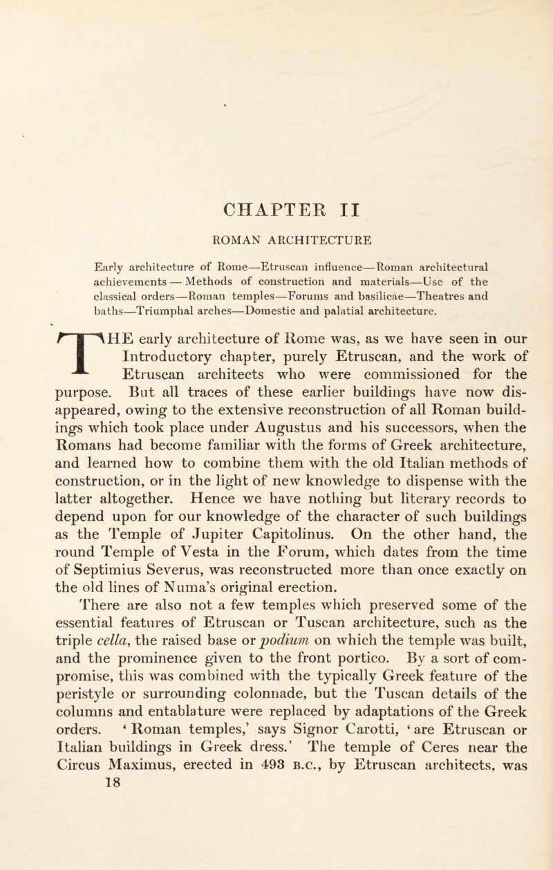 CHAPTER II ROMAN ARCHITECTURE Early architecture of Rome—Etruscan influence—Roman architectural achievements — Methods of construction and materials—Use of the classical orders—Roman temples—Forums and basilicae—Theatres and baths—Triumphal arches—Domestic and palatial architecture. THE early architecture of Rome was, as we have seen in our Introductory chapter, purely Etruscan, and the work of Etruscan architects who were commissioned for the purpose. But all traces of these earlier buildings have now dis¬ appeared, owing to the extensive reconstruction of all Roman build¬ ings which took place under Augustus and his successors, when the Romans had become familiar with the forms of Greek architecture, and learned how to combine them with the old Italian methods of construction, or in the light of new knowledge to dispense with the latter altogether. Hence we have nothing but literary records to depend upon for our knowledge of the character of such buildings as the Temple of Jupiter Capitolinus. On the other hand, the round Temple of Vesta in the Forum, which dates from the time of Septimius Severus, was reconstructed more than once exactly on the old lines of Numa’s original erection. There are also not a few temples which preserved some of the essential features of Etruscan or Tuscan architecture, such as the triple cella, the raised base or podium on which the temple was built, and the prominence given to the front portico. By a sort of com¬ promise, this was combined with the typically Greek feature of the peristyle or surrounding colonnade, but the Tuscan details of the columns and entablature were replaced by adaptations of the Greek orders. ‘ Roman temples,’ says Signor Carotti, 4 are Etruscan or Italian buildings in Greek dress.’ The temple of Ceres near the Circus Maximus, erected in 493 b.c., by Etruscan architects, was