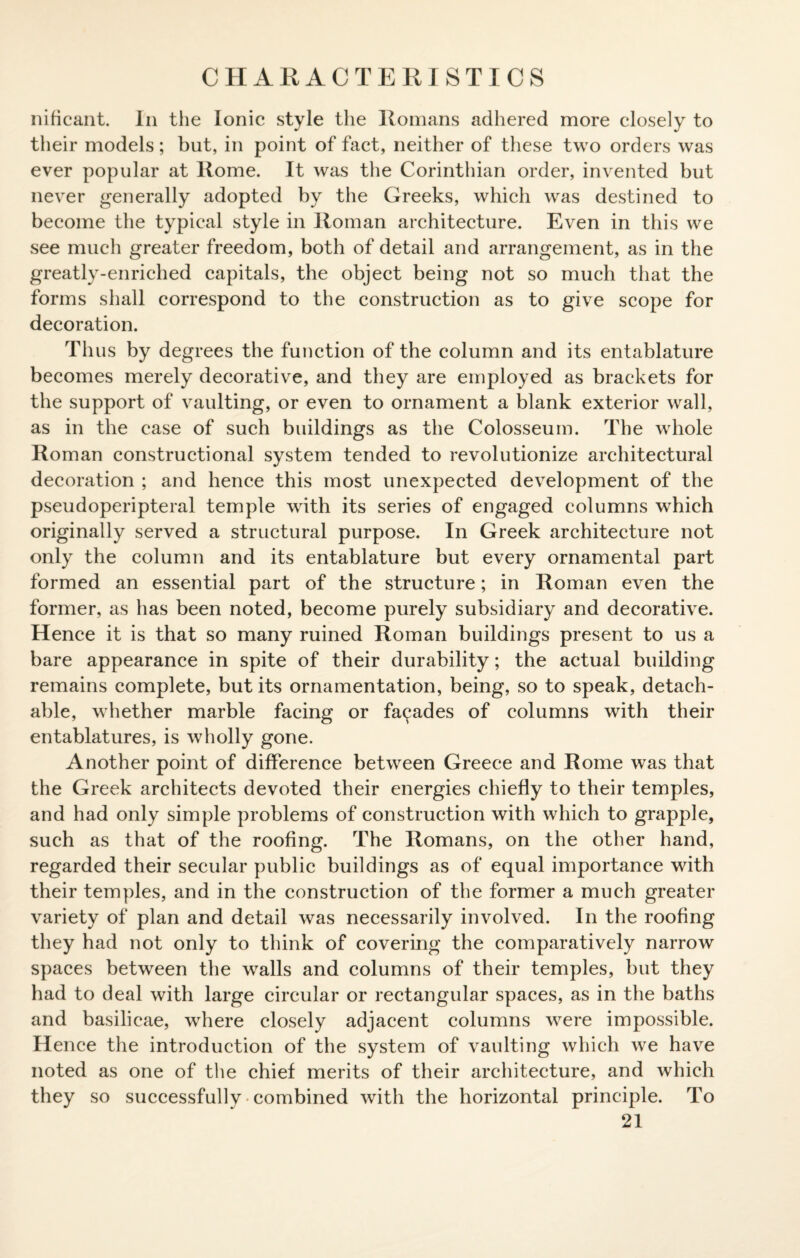 CHARACTERISTICS nificant. In the Ionic style the Homans adhered more closely to their models; but, in point of fact, neither of these two orders was ever popular at Rome. It was the Corinthian order, invented but never generally adopted by the Greeks, which was destined to become the typical style in Roman architecture. Even in this we see much greater freedom, both of detail and arrangement, as in the greatly-enriched capitals, the object being not so much that the forms shall correspond to the construction as to give scope for decoration. Thus by degrees the function of the column and its entablature becomes merely decorative, and they are employed as brackets for the support of vaulting, or even to ornament a blank exterior wall, as in the case of such buildings as the Colosseum. The whole Roman constructional system tended to revolutionize architectural decoration ; and hence this most unexpected development of the pseudoperipteral temple with its series of engaged columns which originally served a structural purpose. In Greek architecture not only the column and its entablature but every ornamental part formed an essential part of the structure; in Roman even the former, as has been noted, become purely subsidiary and decorative. Hence it is that so many ruined Roman buildings present to us a bare appearance in spite of their durability; the actual building remains complete, but its ornamentation, being, so to speak, detach¬ able, whether marble facing or facades of columns with their entablatures, is wholly gone. Another point of difference between Greece and Rome was that the Greek architects devoted their energies chiefly to their temples, and had only simple problems of construction with which to grapple, such as that of the roofing. The Romans, on the other hand, regarded their secular public buildings as of equal importance with their temples, and in the construction of the former a much greater variety of plan and detail was necessarily involved. In the roofing they had not only to think of covering the comparatively narrow spaces between the walls and columns of their temples, but they had to deal with large circular or rectangular spaces, as in the baths and basilicae, where closely adjacent columns were impossible. Hence the introduction of the system of vaulting which we have noted as one of the chief merits of their architecture, and which they so successfully combined with the horizontal principle. To