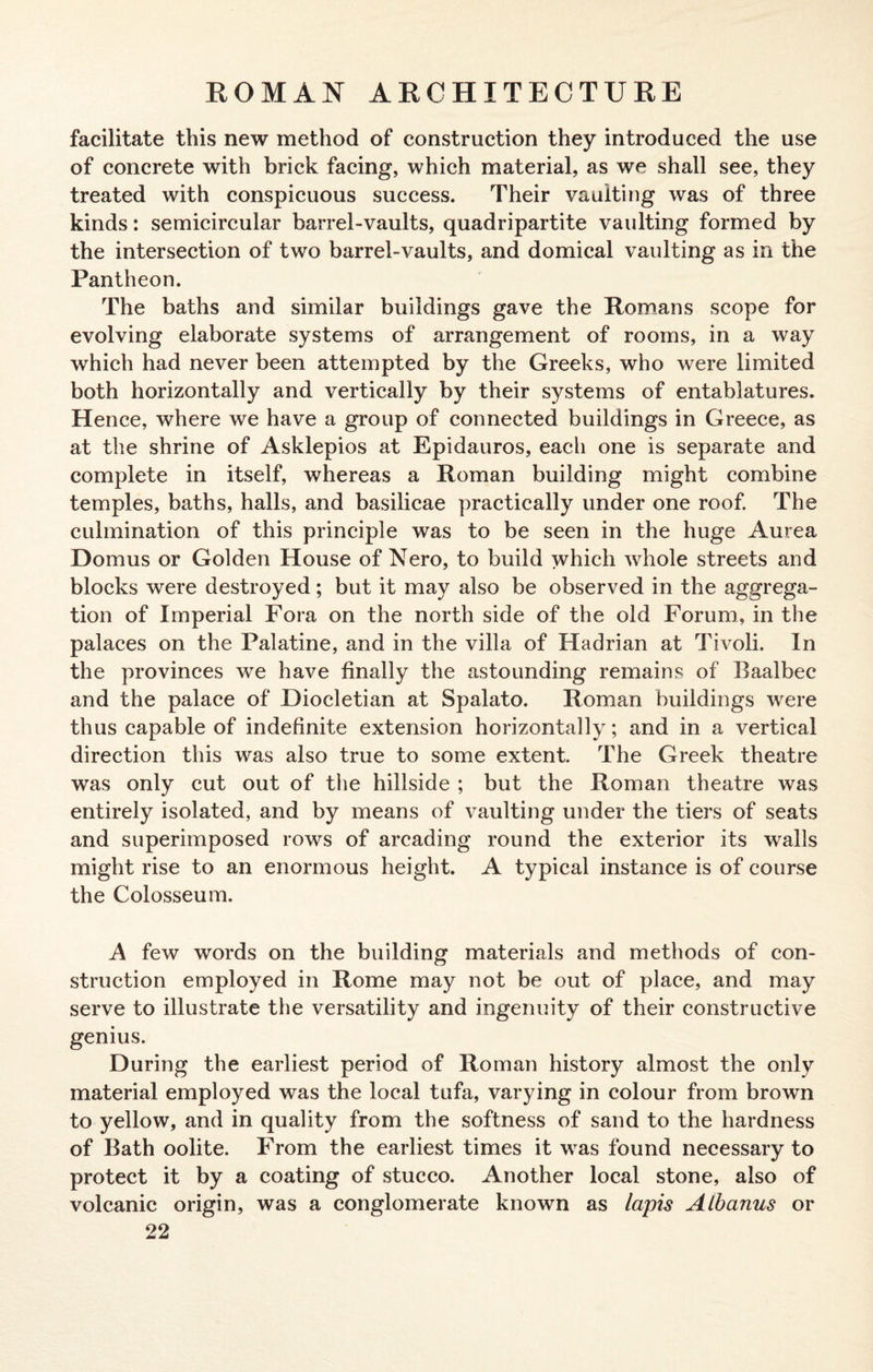 facilitate this new method of construction they introduced the use of concrete with brick facing, which material, as we shall see, they treated with conspicuous success. Their vaulting was of three kinds: semicircular barrel-vaults, quadripartite vaulting formed by the intersection of two barrel-vaults, and domical vaulting as in the Pantheon. The baths and similar buildings gave the Romans scope for evolving elaborate systems of arrangement of rooms, in a way which had never been attempted by the Greeks, who were limited both horizontally and vertically by their systems of entablatures. Hence, where we have a group of connected buildings in Greece, as at the shrine of Asklepios at Epidauros, each one is separate and complete in itself, whereas a Roman building might combine temples, baths, halls, and basilicae practically under one roof. The culmination of this principle was to be seen in the huge Aurea Domus or Golden House of Nero, to build which whole streets and blocks were destroyed; but it may also be observed in the aggrega¬ tion of Imperial Fora on the north side of the old Forum, in the palaces on the Palatine, and in the villa of Hadrian at Tivoli. In the provinces we have finally the astounding remains of Baalbee and the palace of Diocletian at Spalato. Roman buildings were thus capable of indefinite extension horizontally; and in a vertical direction this was also true to some extent. The Greek theatre was only cut out of the hillside ; but the Roman theatre was entirely isolated, and by means of vaulting under the tiers of seats and superimposed rows of arcading round the exterior its walls might rise to an enormous height. A typical instance is of course the Colosseum. A few words on the building materials and methods of con¬ struction employed in Rome may not be out of place, and may serve to illustrate the versatility and ingenuity of their constructive genius. During the earliest period of Roman history almost the only material employed was the local tufa, varying in colour from brown to yellow, and in quality from the softness of sand to the hardness of Bath oolite. From the earliest times it was found necessary to protect it by a coating of stucco. Another local stone, also of volcanic origin, was a conglomerate known as lapis Albanus or