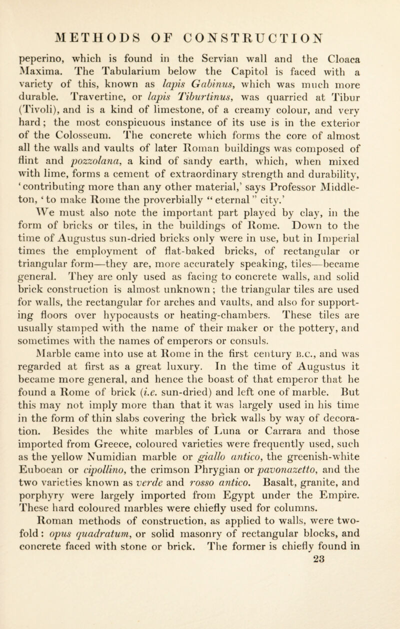 METHODS OF CONSTRUCTION peperino, which is found in the Servian wall and the Cloaca Maxima. The Tabularium below the Capitol is faced with a variety of this, known as lapis Gabinus, which was much more durable. Travertine, or lapis Tiburtinus, was quarried at Tibur (Tivoli), and is a kind of limestone, of a creamy colour, and very hard; the most conspicuous instance of its use is in the exterior of the Colosseum. The concrete which forms the core of almost all the walls and vaults of later Roman buildings was composed of flint and pozzolana, a kind of sandy earth, which, when mixed with lime, forms a cement of extraordinary strength and durability, ‘ contributing more than any other material,’ says Professor Middle- ton, 4 to make Rome the proverbially “ eternal ” city.’ We must also note the important part played by clay, in the form of bricks or tiles, in the buildings of Rome. Down to the time of Augustus sun-dried bricks only were in use, but in Imperial times the employment of flat-baked bricks, of rectangular or triangular form—they are, more accurately speaking, tiles—became general. They are only used as facing to concrete walls, and solid brick construction is almost unknown; the triangular tiles are used for walls, the rectangular for arches and vaults, and also for support¬ ing floors over hypocausts or heating-chambers. These tiles are usually stamped with the name of their maker or the pottery, and sometimes with the names of emperors or consuls. Marble came into use at Rome in the first century b.c., and was regarded at first as a great luxury. In the time of Augustus it became more general, and hence the boast of that emperor that he found a Rome of brick (i.e. sun-dried) and left one of marble. But this may not imply more than that it was largely used in his time in the form of thin slabs covering the brick walls by way of decora¬ tion. Besides the white marbles of Luna or Carrara and those imported from Greece, coloured varieties were frequently used, such as the yellow Numidian marble or giallo antico, the greenish-white Euboean or cipollino, the crimson Phrygian or pavonazetto, and the two varieties known as verde and rosso antico. Basalt, granite, and porphyry were largely imported from Egypt under the Empire. These hard coloured marbles were chiefly used for columns. Roman methods of construction, as applied to walls, were two¬ fold : opus quadratum, or solid masonry of rectangular blocks, and concrete faced with stone or brick. The former is chiefly found in