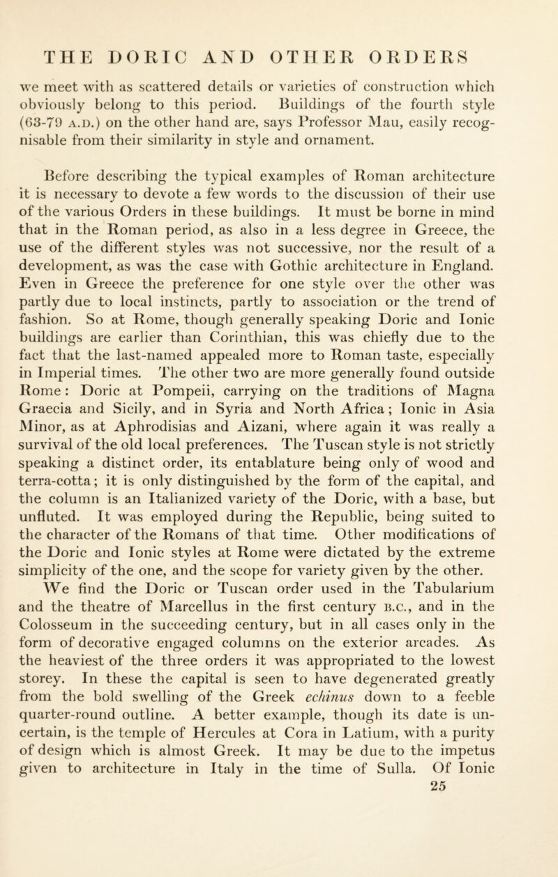 THE DORIC AND OTHER ORDERS we meet with as scattered details or varieties of construction which obviously belong to this period. Buildings of the fourth style (63-71) a.d.) on the other hand are, says Professor Mau, easily recog¬ nisable from their similarity in style and ornament. Before describing the typical examples of Roman architecture it is necessary to devote a few words to the discussion of their use of the various Orders in these buildings. It must be borne in mind that in the Roman period, as also in a less degree in Greece, the use of the different styles was not successive, nor the result of a development, as was the case with Gothic architecture in England. Even in Greece the preference for one style over the other was partly due to local instincts, partly to association or the trend of fashion. So at Rome, though generally speaking Doric and Ionic buildings are earlier than Corinthian, this was chiefly due to the fact that the last-named appealed more to Roman taste, especially in Imperial times. The other two are more generally found outside Rome : Doric at Pompeii, carrying on the traditions of Magna Graecia and Sicily, and in Syria and North Africa; Ionic in Asia Minor, as at Aphrodisias and Aizani, where again it was really a survival of the old local preferences. The Tuscan style is not strictly speaking a distinct order, its entablature being only of wood and terra-cotta; it is only distinguished by the form of the capital, and the column is an Italianized variety of the Doric, with a base, but unfluted. It was employed during the Republic, being suited to the character of the Romans of that time. Other modifications of the Doric and Ionic styles at Rome were dictated by the extreme simplicity of the one, and the scope for variety given by the other. We find the Doric or Tuscan order used in the Tabularium and the theatre of Marcellus in the first century b.c., and in the Colosseum in the succeeding century, but in all cases only in the form of decorative engaged columns on the exterior arcades. As the heaviest of the three orders it was appropriated to the lowest storey. In these the capital is seen to have degenerated greatly from the bold swelling of the Greek echinus down to a feeble quarter-round outline. A better example, though its date is un¬ certain, is the temple of Hercules at Cora in Latium, with a purity of design which is almost Greek. It may be due to the impetus given to architecture in Italy in the time of Sulla. Of Ionic