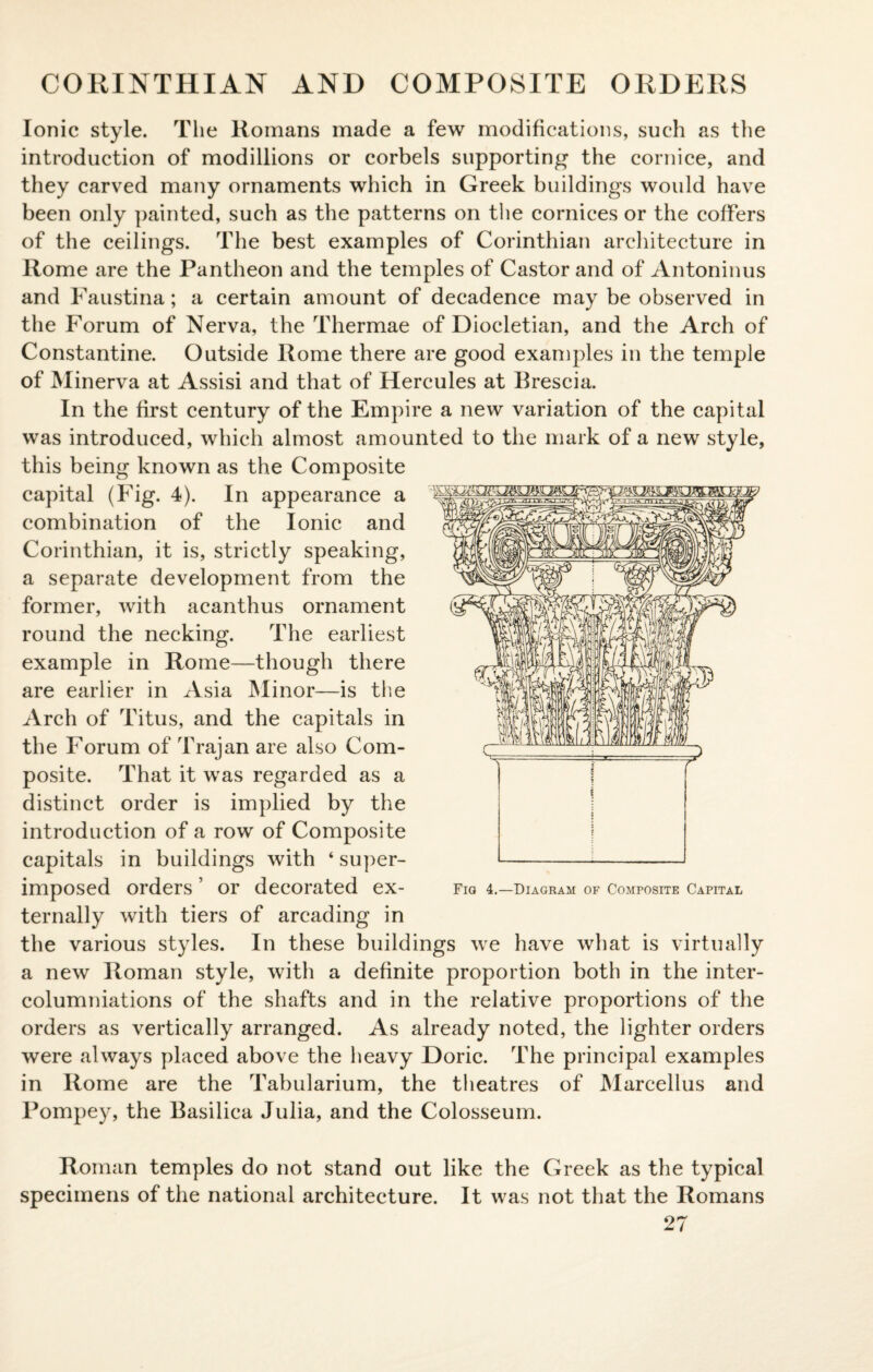 CORINTHIAN AND COMPOSITE ORDERS Ionic style. The Romans made a few modifications, such as the introduction of modillions or corbels supporting the cornice, and they carved many ornaments which in Greek buildings would have been only painted, such as the patterns on the cornices or the coffers of the ceilings. The best examples of Corinthian architecture in Rome are the Pantheon and the temples of Castor and of Antoninus and Faustina; a certain amount of decadence may be observed in the Forum of Nerva, the Thermae of Diocletian, and the Arch of Constantine. Outside Rome there are good examples in the temple of Minerva at Assisi and that of Hercules at Brescia. In the first century of the Empire a new variation of the capital was introduced, which almost amounted to the mark of a new style, this being known as the Composite capital (Fig. 4). In appearance a combination of the Ionic and Corinthian, it is, strictly speaking, a separate development from the former, with acanthus ornament round the necking. The earliest example in Rome—though there are earlier in Asia Minor—is the Arch of Titus, and the capitals in the Forum of Trajan are also Com¬ posite. That it was regarded as a distinct order is implied by the introduction of a row of Composite capitals in buildings with ‘ super¬ imposed Orders 5 or decorated ex- Fiq 4.—Diagram of Composite Capital ternally with tiers of arcading in the various styles. In these buildings we have what is virtually a new Roman style, with a definite proportion both in the inter- columniations of the shafts and in the relative proportions of the orders as vertically arranged. As already noted, the lighter orders were always placed above the heavy Doric. The principal examples in Rome are the Tabularium, the theatres of Marcellus and Pompey, the Basilica Julia, and the Colosseum. Roman temples do not stand out like the Greek as the typical specimens of the national architecture. It was not that the Romans