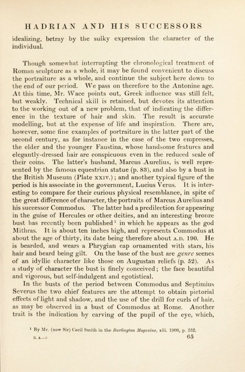 HADRIAN AND HIS SUCCESSORS idealizing, betray by the sulky expression the character of the individual. Though somewhat interrupting the chronological treatment of Roman sculpture as a whole, it may be found convenient to discuss the portraiture as a whole, and continue the subject here down to the end of our period. We pass on therefore to the Antonine age. At this time, Mr. Wace points out, Greek influence was still felt, but weakly. Technical skill is retained, but devotes its attention to the working out of a new problem, that of indicating the differ¬ ence in the texture of hair and skin. The result is accurate modelling, but at the expense of life and inspiration. There are, however, some fine examples of portraiture in the latter part of the second century, as for instance in the case of the two empresses, the elder and the younger Faustina, whose handsome features and elegantly-dressed hair are conspicuous even in the reduced scale of their coins. The latter’s husband, Marcus Aurelius, is well repre¬ sented by the famous equestrian statue (p. 83), and also by a bust in the British Museum (Plate xxiv.); and another typical figure of the period is his associate in the government, Lucius Verus. It is inter¬ esting to compare for their curious physical resemblance, in spite of the great difference of character, the portraits of Marcus Aurelius and his successor Commodus. The latter had a predilection for appearing in the guise of Hercules or other deities, and an interesting bronze bust has recently been published1 in which he appears as the god Mithras. It is about ten inches high, and represents Commodus at about the age of thirty, its date being therefore about a.d. 190. He is bearded, and wears a Phrygian cap ornamented with stars, his hair and beard being gilt. On the base of the bust are genre scenes of an idyllic character like those on Augustan reliefs (p. 52). As a study of character the bust is finely conceived; the face beautiful and vigorous, but self-indulgent and egotistical. In the busts of the period between Commodus and Septimius Severus the two chief features are the attempt to obtain pictorial effects of light and shadow, and the use of the drill for curls of hair, as may be observed in a bust of Commodus at Rome. Another trait is the indication by carving of the pupil of the eye, which, 1 By Mr. (now Sir) Cecil Smith in the Burlington Magazine, xiii. 1908, p. 252.