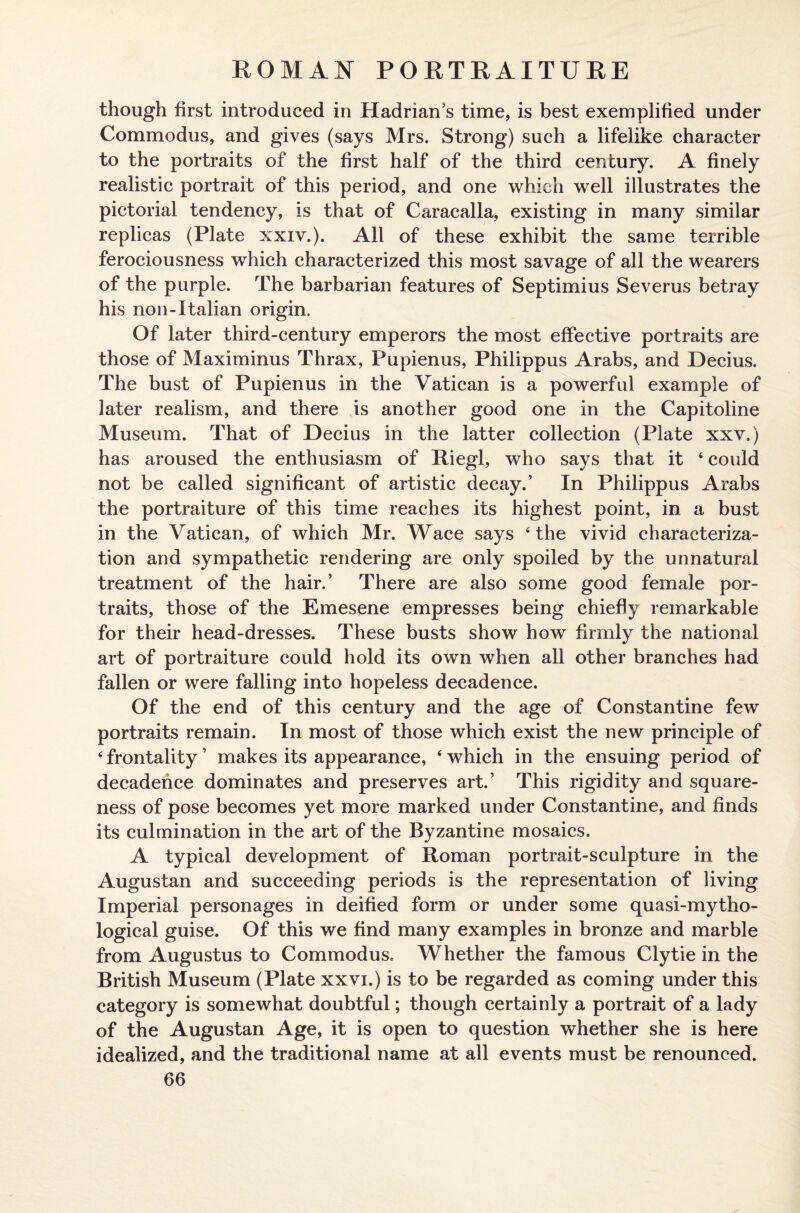 though first introduced in Hadrian's time, is best exemplified under Commodus, and gives (says Mrs. Strong) such a lifelike character to the portraits of the first half of the third century. A finely realistic portrait of this period, and one which well illustrates the pictorial tendency, is that of Caracalla, existing in many similar replicas (Plate xxiv.). All of these exhibit the same terrible ferociousness which characterized this most savage of all the wearers of the purple. The barbarian features of Septimius Severus betray his non-Italian origin. Of later third-century emperors the most effective portraits are those of Maximinus Thrax, Pupienus, Philippus Arabs, and Decius. The bust of Pupienus in the Vatican is a powerful example of later realism, and there is another good one in the Capitoline Museum. That of Decius in the latter collection (Plate xxv.) has aroused the enthusiasm of Riegl, who says that it 4 could not be called significant of artistic decay.’ In Philippus Arabs the portraiture of this time reaches its highest point, in a bust in the Vatican, of which Mr. Wace says 4 the vivid characteriza¬ tion and sympathetic rendering are only spoiled by the unnatural treatment of the hair.’ There are also some good female por¬ traits, those of the Emesene empresses being chiefly remarkable for their head-dresses. These busts show how firmly the national art of portraiture could hold its own when all other branches had fallen or were falling into hopeless decadence. Of the end of this century and the age of Constantine few portraits remain. In most of those which exist the new principle of 4 frontality ’ makes its appearance, 4 which in the ensuing period of decadence dominates and preserves art.’ This rigidity and square¬ ness of pose becomes yet more marked under Constantine, and finds its culmination in the art of the Byzantine mosaics. A typical development of Roman portrait-sculpture in the Augustan and succeeding periods is the representation of living Imperial personages in deified form or under some quasi-mytho- logical guise. Of this we find many examples in bronze and marble from Augustus to Commodus. Whether the famous Clytie in the British Museum (Plate xxvi.) is to be regarded as coming under this category is somewhat doubtful; though certainly a portrait of a lady of the Augustan Age, it is open to question whether she is here idealized, and the traditional name at all events must be renounced.