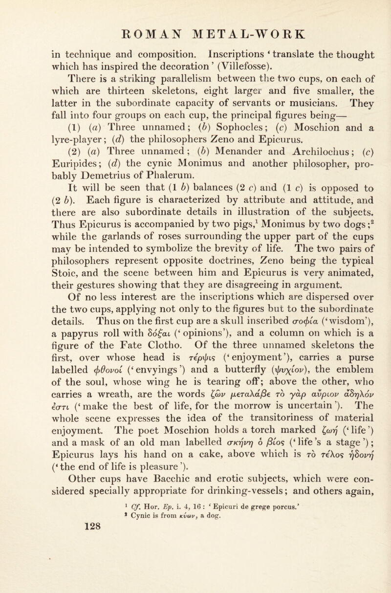 in technique and composition. Inscriptions ‘ translate the thought which has inspired the decoration ’ (Villefosse). There is a striking parallelism between the two cups, on each of which are thirteen skeletons, eight larger and five smaller, the latter in the subordinate capacity of servants or musicians. They fall into four groups on each cup, the principal figures being— (1) (a) Three unnamed; (b) Sophocles; (c) Moschion and a lyre-player; (d) the philosophers Zeno and Epicurus. (2) (a) Three unnamed ; (b) Menander and Archilochus; (c) Euripides; (d) the cynic Monimus and another philosopher, pro¬ bably Demetrius of Phalerum. It will be seen that (1 b) balances (2 c) and (1 c) is opposed to (2 b). Each figure is characterized by attribute and attitude, and there are also subordinate details in illustration of the subjects. Thus Epicurus is accompanied by two pigs,1 Monimus by two dogs ;2 while the garlands of roses surrounding the upper part of the cups may be intended to symbolize the brevity of life. The two pairs of philosophers represent opposite doctrines, Zeno being the typical Stoic, and the scene between him and Epicurus is very animated, their gestures showing that they are disagreeing in argument. Of no less interest are the inscriptions which are dispersed over the two cups, applying not only to the figures but to the subordinate details. Thus on the first cup are a skull inscribed cro^ia (‘wisdom’), a papyrus roll with Sogcu (‘opinions’), and a column on which is a figure of the Fate Clotho. Of the three unnamed skeletons the first, over whose head is repif/cs (‘enjoyment’), carries a purse labelled c[>0ovol (‘envyings’) and a butterfly (i/fv^iW), the emblem of the soul, whose wing he is tearing off; above the other, who carries a wreath, are the words t,(x)v pLeraXafie to yap avpiov aSrjXov icrTL (‘ make the best of life, for the morrow is uncertain ’). The whole scene expresses the idea of the transitoriness of material enjoyment. The poet Moschion holds a torch marked £a)rj (‘life’) and a mask of an old man labelled cn<r)vr) 6 /3los (‘ life’s a stage ’); Epicurus lays his hand on a cake, above which is to reXos rjSovrj (‘the end of life is pleasure ’). Other cups have Bacchic and erotic subjects, which were con¬ sidered specially appropriate for drinking-vessels; and others again, 1 Cf. Hor. Ep. i. 4, 16 : f Epicuri de grege porous.’ 8 Cynic is from kvoov, a dog.