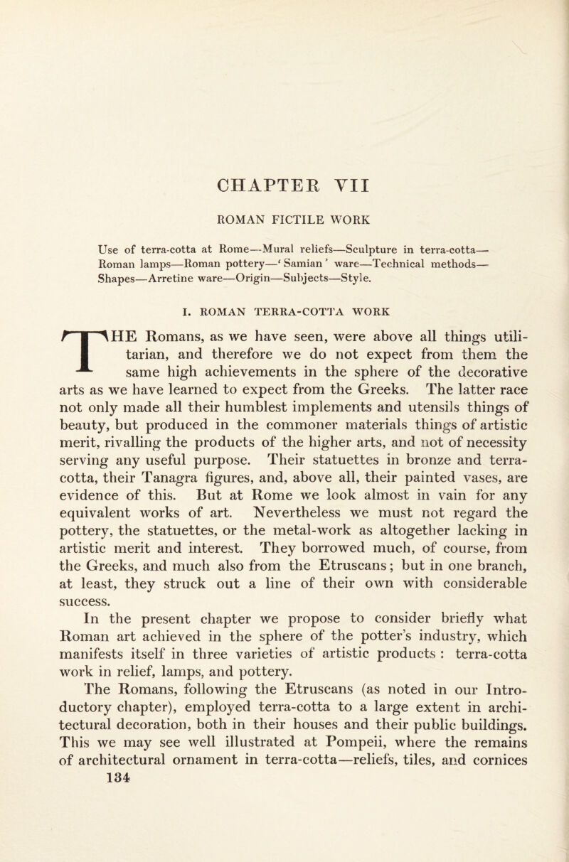 CHAPTER YU ROMAN FICTILE WORK Use of terra-cotta at Rome—-Mural reliefs—Sculpture in terra-cotta— Roman lamps—Roman pottery—e Samian ware—Technical methods— Shapes—Arretine ware—Origin—Subjects—Style. I. ROMAN TERRA-COTTA WORK THE Romans, as we have seen, were above all things utili¬ tarian, and therefore we do not expect from them the same high achievements in the sphere of the decorative arts as we have learned to expect from the Greeks. The latter race not only made all their humblest implements and utensils things of beauty, but produced in the commoner materials things of artistic merit, rivalling the products of the higher arts, and not of necessity serving any useful purpose. Their statuettes in bronze and terra¬ cotta, their Tanagra figures, and, above all, their painted vases, are evidence of this. But at Rome we look almost in vain for any equivalent works of art. Nevertheless we must not regard the pottery, the statuettes, or the metal-work as altogether lacking in artistic merit and interest. They borrowed much, of course, from the Greeks, and much also from the Etruscans; but in one branch, at least, they struck out a line of their own with considerable success. In the present chapter we propose to consider briefly what Roman art achieved in the sphere of the potters industry, which manifests itself in three varieties of artistic products : terra-cotta work in relief, lamps, and pottery. The Romans, following the Etruscans (as noted in our Intro¬ ductory chapter), employed terra-cotta to a large extent in archi¬ tectural decoration, both in their houses and their public buildings. This we may see well illustrated at Pompeii, where the remains of architectural ornament in terra-cotta—reliefs, tiles, and cornices