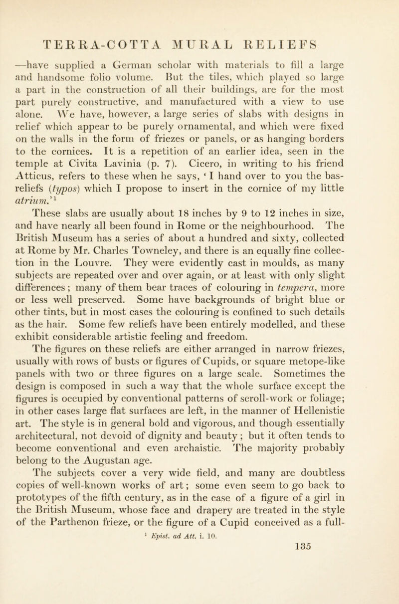 —have supplied a German scholar with materials to fill a large and handsome folio volume. But the tiles, which played so large a part in the construction of all their buildings, are for the most part purely constructive, and manufactured with a view to use alone. We have, however, a large series of slabs with designs in relief which appear to be purely ornamental, and which were fixed on the walls in the form of friezes or panels, or as hanging borders to the cornices. It is a repetition of an earlier idea, seen in the temple at Civita Lavinia (p. 7). Cicero, in writing to his friend Atticus, refers to these when he says, ‘ I hand over to you the bas- reliefs (typos) which I propose to insert in the cornice of my little atrium These slabs are usually about 18 inches by 9 to 12 inches in size, and have nearly all been found in Rome or the neighbourhood. The British Museum has a series of about a hundred and sixty, collected at Rome by Mr. Charles Towneley, and there is an equally fine collec¬ tion in the Louvre. They were evidently cast in moulds, as many subjects are repeated over and over again, or at least with only slight differences ; many of them bear traces of colouring in tempera, more or less well preserved. Some have backgrounds of bright blue or other tints, but in most cases the colouring is confined to such details as the hair. Some few reliefs have been entirely modelled, and these exhibit considerable artistic feeling and freedom. The figures on these reliefs are either arranged in narrow friezes, usually with rows of busts or figures of Cupids, or square metope-like panels with two or three figures on a large scale. Sometimes the design is composed in such a way that the whole surface except the figures is occupied by conventional patterns of scroll-work or foliage; in other cases large flat surfaces are left, in the manner of Hellenistic art. The style is in general bold and vigorous, and though essentially architectural, not devoid of dignity and beauty ; but it often tends to become conventional and even archaistic. The majority probably belong to the Augustan age. The subjects cover a very wide field, and many are doubtless copies of well-known works of art; some even seem to go back to prototypes of the fifth century, as in the case of a figure of a girl in the British Museum, whose face and drapery are treated in the style of the Parthenon frieze, or the figure of a Cupid conceived as a full- 1 Epist. ad Att. i. 10.