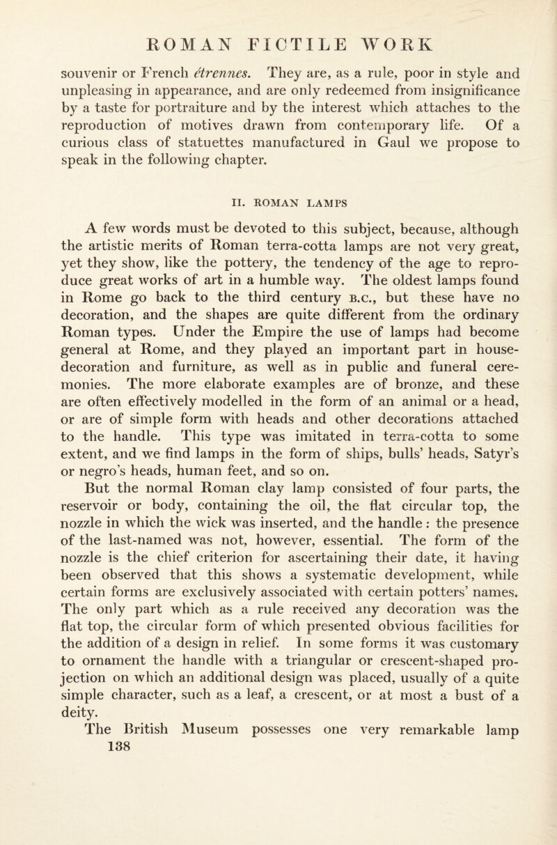 souvenir or French etrennes. They are, as a rule, poor in style and unpleasing in appearance, and are only redeemed from insignificance by a taste for portraiture and by the interest which attaches to the reproduction of motives drawn from contemporary life. Of a curious class of statuettes manufactured in Gaul we propose to speak in the following chapter. II. ROMAN LAMPS A few words must be devoted to this subject, because, although the artistic merits of Roman terra-cotta lamps are not very great, yet they show, like the pottery, the tendency of the age to repro¬ duce great works of art in a humble way. The oldest lamps found in Rome go back to the third century b.c., but these have no decoration, and the shapes are quite different from the ordinary Roman types. Under the Empire the use of lamps had become general at Rome, and they played an important part in house- decoration and furniture, as well as in public and funeral cere¬ monies. The more elaborate examples are of bronze, and these are often effectively modelled in the form of an animal or a head, or are of simple form with heads and other decorations attached to the handle. This type was imitated in terra-cotta to some extent, and we find lamps in the form of ships, bulls’ heads, Satyr’s or negro’s heads, human feet, and so on. But the normal Roman clay lamp consisted of four parts, the reservoir or body, containing the oil, the flat circular top, the nozzle in which the wick was inserted, and the handle: the presence of the last-named was not, however, essential. The form of the nozzle is the chief criterion for ascertaining their date, it having been observed that this shows a systematic development, while certain forms are exclusively associated with certain potters’ names. The only part which as a rule received any decoration was the flat top, the circular form of which presented obvious facilities for the addition of a design in relief. In some forms it was customary to ornament the handle with a triangular or crescent-shaped pro¬ jection on which an additional design was placed, usually of a quite simple character, such as a leaf, a crescent, or at most a bust of a deity. The British Museum possesses one very remarkable lamp