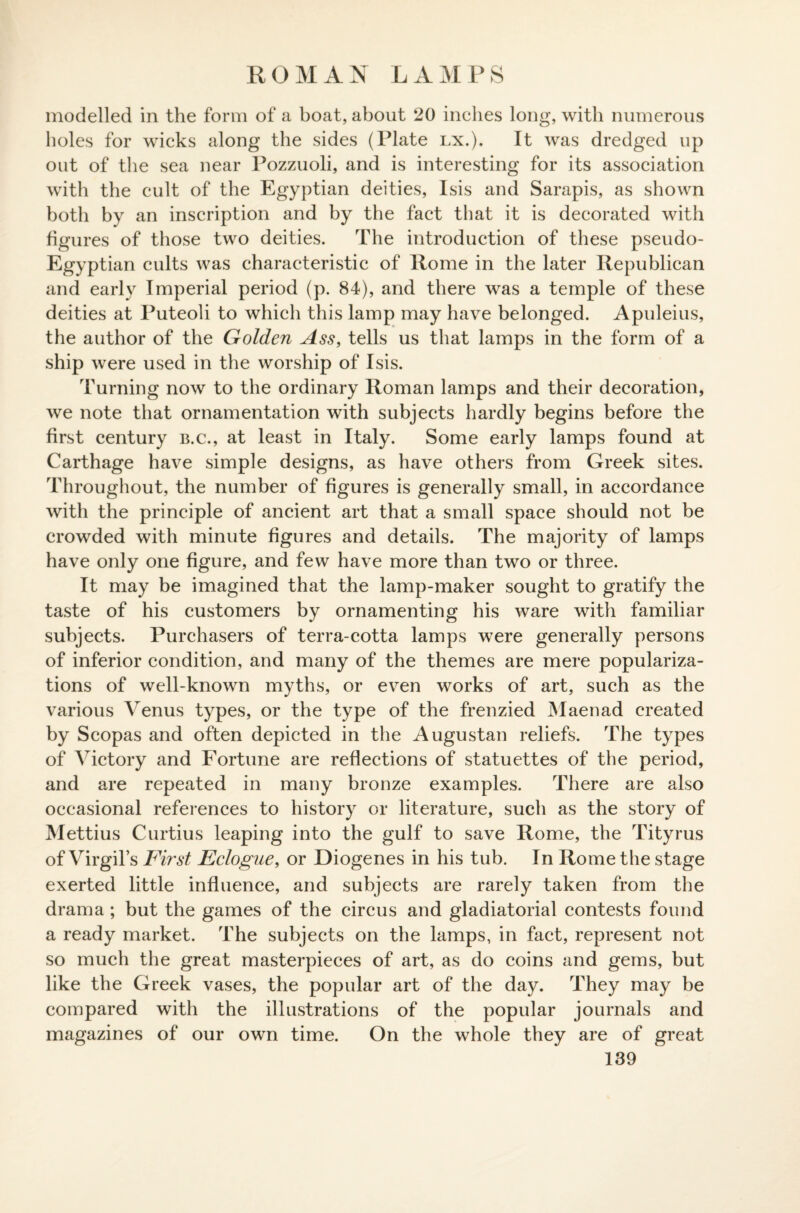 ROMAN LAMPS modelled in the form of a boat, about 20 inches long, with numerous holes for wicks along the sides (Plate lx.). It was dredged up out of the sea near Pozzuoli, and is interesting for its association with the cult of the Egyptian deities, Isis and Sarapis, as shown both by an inscription and by the fact that it is decorated with figures of those two deities. The introduction of these pseudo- Egyptian cults was characteristic of Rome in the later Republican and early Imperial period (p. 84), and there was a temple of these deities at Puteoli to which this lamp may have belonged. Apuleius, the author of the Golden Ass, tells us that lamps in the form of a ship were used in the worship of Isis. Turning now to the ordinary Roman lamps and their decoration, we note that ornamentation with subjects hardly begins before the first century e.c., at least in Italy. Some early lamps found at Carthage have simple designs, as have others from Greek sites. Throughout, the number of figures is generally small, in accordance with the principle of ancient art that a small space should not be crowded with minute figures and details. The majority of lamps have only one figure, and few have more than two or three. It may be imagined that the lamp-maker sought to gratify the taste of his customers by ornamenting his ware with familiar subjects. Purchasers of terra-cotta lamps were generally persons of inferior condition, and many of the themes are mere populariza¬ tions of well-known myths, or even works of art, such as the various Venus types, or the type of the frenzied Maenad created by Scopas and often depicted in the Augustan reliefs. The types of Victory and Fortune are reflections of statuettes of the period, and are repeated in many bronze examples. There are also occasional references to history or literature, such as the story of Mettius Curtius leaping into the gulf to save Rome, the Tityrus of Virgil’s First Eclogue, or Diogenes in his tub. In Rome the stage exerted little influence, and subjects are rarely taken from the drama ; but the games of the circus and gladiatorial contests found a ready market. The subjects on the lamps, in fact, represent not so much the great masterpieces of art, as do coins and gems, but like the Greek vases, the popular art of the day. They may be compared with the illustrations of the popular journals and magazines of our own time. On the whole they are of great