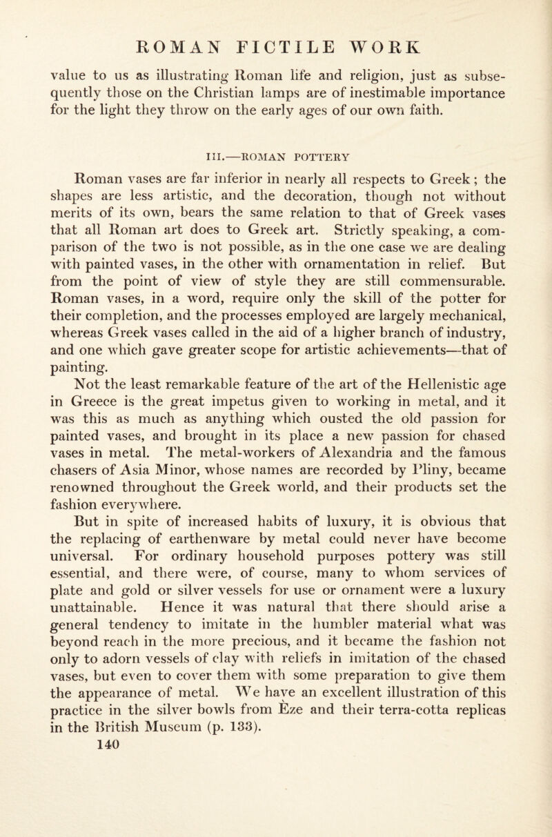 value to us as illustrating Roman life and religion, just as subse¬ quently those on the Christian lamps are of inestimable importance for the light they throw on the early ages of our own faith. III.—ROMAN POTTERY Roman vases are far inferior in nearly all respects to Greek; the shapes are less artistic, and the decoration, though not without merits of its own, bears the same relation to that of Greek vases that all Roman art does to Greek art. Strictly speaking, a com¬ parison of the two is not possible, as in the one case we are dealing with painted vases, in the other with ornamentation in relief. But from the point of view of style they are still commensurable. Roman vases, in a word, require only the skill of the potter for their completion, and the processes employed are largely mechanical, whereas Greek vases called in the aid of a higher branch of industry, and one which gave greater scope for artistic achievements—that of painting. Not the least remarkable feature of the art of the Hellenistic age in Greece is the great impetus given to working in metal, and it was this as much as anything which ousted the old passion for painted vases, and brought in its place a new passion for chased vases in metal. The metal-workers of Alexandria and the famous chasers of Asia Minor, whose names are recorded by Pliny, became renowned throughout the Greek world, and their products set the fashion everywhere. But in spite of increased habits of luxury, it is obvious that the replacing of earthenware by metal could never have become universal. For ordinary household purposes pottery was still essential, and there were, of course, many to whom services of plate and gold or silver vessels for use or ornament were a luxury unattainable. Hence it was natural that there should arise a general tendency to imitate in the humbler material what was beyond reach in the more precious, and it became the fashion not only to adorn vessels of clay with reliefs in imitation of the chased vases, but even to cover them with some preparation to give them the appearance of metal. We have an excellent illustration of this practice in the silver bowls from Eze and their terra-cotta replicas in the British Museum (p. 183).